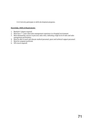 1.6.4.Actively participate in skills development programs.
Knowledge, Skills & Requirements:
1. Bachelor’s  degree  required.
2. Must have 7+ years sales/sales management experience in a hospital environment.
3. Must demonstrate success in previous sales roles; indicating a high level of sales and sales
management performance.
4. Must be able to teach and educate medical personnel, peers and technical support personnel.
5. Must be computer proficient.
6. 50% travel required.
71
 