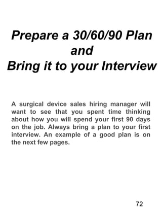 Prepare a 30/60/90 Plan
and
Bring it to your Interview
A surgical device sales hiring manager will
want to see that you spent time thinking
about how you will spend your first 90 days
on the job. Always bring a plan to your first
interview. An example of a good plan is on
the next few pages.
72
 