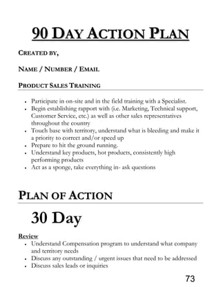 9900 DDAAYY AACCTTIIOONN PPLLAANN
CCRREEAATTEEDD BBYY,,
NNAAMMEE // NNUUMMBBEERR // EEMMAAIILL
PPRROODDUUCCTT SSAALLEESS TTRRAAIINNIINNGG
• Participate in on-site and in the field training with a Specialist.
• Begin establishing rapport with (i.e. Marketing, Technical support,
Customer Service, etc.) as well as other sales representatives
throughout the country
• Touch base with territory, understand what is bleeding and make it
a priority to correct and/or speed up
• Prepare to hit the ground running.
• Understand key products, hot products, consistently high
performing products
• Act as a sponge, take everything in- ask questions
PPLLAANN OOFF AACCTTIIOONN
30 Day
Review
• Understand Compensation program to understand what company
and territory needs
• Discuss any outstanding / urgent issues that need to be addressed
• Discuss sales leads or inquiries
73
 