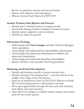 • Review any pertinent territory and account history
• Discuss sales objectives and expectations
• Discuss revenue Goals/Quota for 2009/2010
Analyze Territory Sales Reports and Forecast
• Identify data to identify positive or negative trends
• Tweak Sales Strategy based on findings in Territory Forecast
• Identify current supportive users in territory
• Identify key targets for growth
Orientation/Training
• Field training with Your manager and other Territory Managers
where appropriate
• Acknowledge and understand job responsibilities and priorities
• Acknowledge and understand administrative workflow and
paperwork requirements
• Acknowledge and understand reporting responsibilities
• Spend a full day in each specialty observing procedures
Marketing and Funnel Development
• Identify and introduce myself to current customer base
• Identify and target “low hanging fruit” – accounts that are in the
middle to late stages of the sales process
• Send out an introductory letter to CEO/CFO, Director or Head
RN of focused departments to all hospitals in territory
• Move open opportunities through the sales cycle with assistance
from fellow sales representatives
• Meet with Your manager to establish market strategy and revenue
goals for the current quarter.
74
 