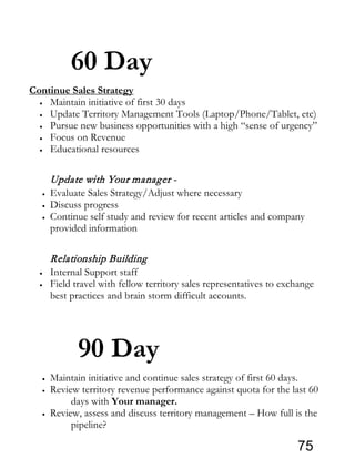 60 Day
Continue Sales Strategy
• Maintain initiative of first 30 days
• Update Territory Management Tools (Laptop/Phone/Tablet, etc)
• Pursue new business opportunities with a high “sense of urgency”
• Focus on Revenue
• Educational resources
Update with Your manager -
• Evaluate Sales Strategy/Adjust where necessary
• Discuss progress
• Continue self study and review for recent articles and company
provided information
Relationship Building
• Internal Support staff
• Field travel with fellow territory sales representatives to exchange
best practices and brain storm difficult accounts.
90 Day
• Maintain initiative and continue sales strategy of first 60 days.
• Review territory revenue performance against quota for the last 60
days with Your manager.
• Review, assess and discuss territory management – How full is the
pipeline?
75
 