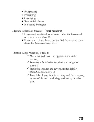  Prospecting
 Presenting
 Qualifying
 Sales activity levels
 Marketing Strategies
• Review initial sales forecast – Your manager
 Forecasted vs. closed in revenue – Was the forecasted
revenue amount closed?
 Forecast vs. closed by account – Did the revenue come
from the forecasted accounts?
Bottom Line: What will it take to-
 Maximize and close the opportunities in the
territory
 Develop a foundation for short and long term
success
 Maximize income and revenue potential for
OmniGuide and myself
 Establish a legacy in this territory and the company
as one of the top producing territories year after
year.
76
 