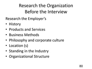 Research the Organization
Before the Interview
Research the Employer’s
• History
• Products and Services
• Business Methods
• Philosophy and corporate culture
• Location (s)
• Standing in the Industry
• Organizational Structure
80
 