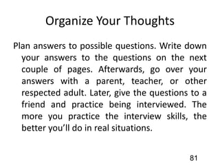 Organize Your Thoughts
Plan answers to possible questions. Write down
your answers to the questions on the next
couple of pages. Afterwards, go over your
answers with a parent, teacher, or other
respected adult. Later, give the questions to a
friend and practice being interviewed. The
more you practice the interview skills, the
better you’ll do in real situations.
81
 