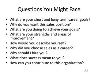 Questions You Might Face
• What are your short and long-term career goals?
• Why do you want this sales position?
• What are you doing to achieve your goals?
• What are your strengths and areas of
improvement?
• How would you describe yourself?
• Why did you choose sales as a career?
• Why should I hire you?
• What does success mean to you?
• How can you contribute to this organization?
82
 