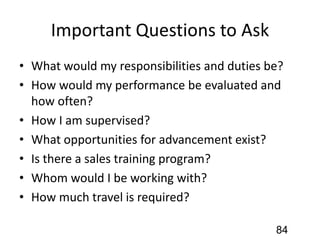 Important Questions to Ask
• What would my responsibilities and duties be?
• How would my performance be evaluated and
how often?
• How I am supervised?
• What opportunities for advancement exist?
• Is there a sales training program?
• Whom would I be working with?
• How much travel is required?
84
 