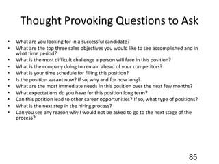 Thought Provoking Questions to Ask
• What are you looking for in a successful candidate?
• What are the top three sales objectives you would like to see accomplished and in
what time period?
• What is the most difficult challenge a person will face in this position?
• What is the company doing to remain ahead of your competitors?
• What is your time schedule for filling this position?
• Is the position vacant now? If so, why and for how long?
• What are the most immediate needs in this position over the next few months?
• What expectations do you have for this position long term?
• Can this position lead to other career opportunities? If so, what type of positions?
• What is the next step in the hiring process?
• Can you see any reason why I would not be asked to go to the next stage of the
process?
85
 