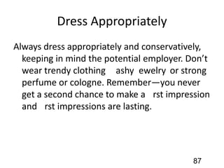 Dress Appropriately
Always dress appropriately and conservatively,
keeping in mind the potential employer. Don’t
wear trendy clothing, ﬂashy jewelry, or strong
perfume or cologne. Remember—you never
get a second chance to make a ﬁrst impression
and ﬁrst impressions are lasting.
87
 