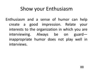 Show your Enthusiasm
Enthusiasm and a sense of humor can help
create a good impression. Relate your
interests to the organization in which you are
interviewing. Always be on guard—
inappropriate humor does not play well in
interviews.
88
 