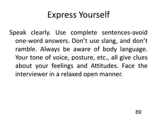 Express Yourself
Speak clearly. Use complete sentences-avoid
one-word answers. Don’t use slang, and don’t
ramble. Always be aware of body language.
Your tone of voice, posture, etc., all give clues
about your feelings and Attitudes. Face the
interviewer in a relaxed open manner.
89
 
