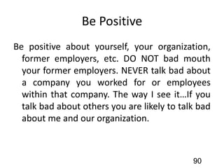 Be Positive
Be positive about yourself, your organization,
former employers, etc. DO NOT bad mouth
your former employers. NEVER talk bad about
a company you worked for or employees
within that company. The way I see it…If you
talk bad about others you are likely to talk bad
about me and our organization.
90
 