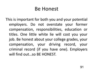 Be Honest
This is important for both you and your potential
employers. Do not overstate your former
compensation, responsibilities, education or
titles. One little white lie will cost you your
job. Be honest about your college grades, your
compensation, your driving record, your
criminal record (if you have one). Employers
will find out…so BE HONEST.
91
 
