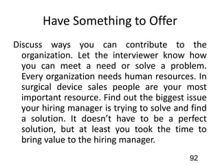 Have Something to Offer
Discuss ways you can contribute to the
organization. Let the interviewer know how
you can meet a need or solve a problem.
Every organization needs human resources. In
surgical device sales people are your most
important resource. Find out the biggest issue
your hiring manager is trying to solve and find
a solution. It doesn’t have to be a perfect
solution, but at least you took the time to
bring value to the hiring manager.
92
 