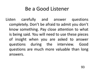 Be a Good Listener
Listen carefully and answer questions
completely. Don’t be afraid to admit you don’t
know something. Pay close attention to what
is being said. You will need to use these pieces
of insight when you are asked to answer
questions during the interview. Good
questions are much more valuable than long
answers.
93
 
