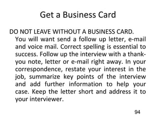 Get a Business Card
DO NOT LEAVE WITHOUT A BUSINESS CARD.
You will want send a follow up letter, e-mail
and voice mail. Correct spelling is essential to
success. Follow up the interview with a thank-
you note, letter or e-mail right away. In your
correspondence, restate your interest in the
job, summarize key points of the interview
and add further information to help your
case. Keep the letter short and address it to
your interviewer.
94
 