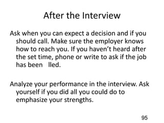 After the Interview
Ask when you can expect a decision and if you
should call. Make sure the employer knows
how to reach you. If you haven’t heard after
the set time, phone or write to ask if the job
has been ﬁlled.
Analyze your performance in the interview. Ask
yourself if you did all you could do to
emphasize your strengths.
95
 
