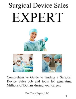 Surgical Device Sales
EXPERT
Comprehensive Guide to landing a Surgical
Device Sales Job and tools for generating
Millions of Dollars during your career.
Fast Track Expert, LLC
1
 