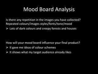 Mood Board Analysis
Is there any repetition in the images you have collected?
Repeated colours/images styles/fonts/tone/mood
Lots of dark colours and creepy forests and houses
How will your mood board influence your final product?
It gave me ideas of colour schemes
It shows what my target audience already likes