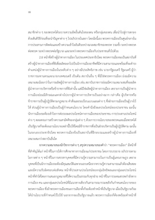 10
สมาชิกต่าง ๆ ของพรรคได้ระบายความอัดอั้นตันใจของตน หรือกลุ่มของตน เพื่อนาไปสู่การตกลง
ด้วยสันติวิธีก่อนที่จะนาปัญหาต่าง ๆ ไปอภิปรายในสภา โดยนัยนี้เอง พรรคการเมืองเป็นศูนย์กลางใน
การประสานการติดต่อและสร้างความเข้าใจอันดีระหว่างมวลสมาชิกของพรรค รวมทั้ง ระหว่างพรรค
ต่อพรรค ระหว่างพรรคต่อรัฐบาล และระหว่างพรรคการเมืองกับประชาชนทั่วไปด้วย
2.8 หน้าที่สร้างผู้นาทางการเมือง ในประเทศประชาธิปไตย พรรคการเมืองจะเป็นสถาบันที่
สร้างผู้นาทางการเมืองที่ดีเพื่อผลิตออกไปเป็นนักการเมืองอาชีพที่มีความสามารถและพร้อมที่จะดารง
ตาแหน่งผู้นาทางการเมืองในระดับต่าง ๆ อย่างมีประสิทธิภาพ เช่น นายกรัฐมนตรี รัฐมนตรี ผู้ว่า
ราชการมหานครและนายกเทศมนตรี เป็นต้น สถาบันอื่น ๆ ที่มิใช่พรรคการเมือง ย่อมมีความ
เหมาะสมน้อยกว่าในการผลิตผู้นาทางการเมือง เช่น สถาบันราชการย่อมมีความเหมาะสมที่จะผลิต
ผู้นาทางการบริหารหรือข้าราชการที่ดีเท่านั้น แต่มิใช่ผลิตผู้นาทางการเมือง เพราะการเป็นผู้นาทาง
การเมืองย่อมมีลักษณะแตกต่างไปจากผู้นาทางการบริหารเป็นอย่างมาก กล่าวคือ ผู้บริหารหรือ
ข้าราชการเป็นผู้ปฏิบัติตามกฎหมาย คาสั่งและระเบียบแบบแผนต่าง ๆ ซึ่งฝ่ายการเมืองเป็นผู้วางไว้
ให้ ส่วนผู้นาทางการเมืองเป็นผู้กาหนดนโยบาย โดยคานึงถึงผลประโยชน์ของประชาชน ฉะนั้น
นักการเมืองจะต้องเข้าใจการต่อรองผลประโยชน์ทางการเมืองของประชาชน การประสานประโยชน์
ต่าง ๆ ตลอดจนการสร้างความสามัคคีของกลุ่มต่าง ๆ ด้วยการวางนโยบายของพรรคและเมื่อพรรคได้
เป็นรัฐบาลก็จะต้องเอานโยบายเหล่านี้ไปใช้โดยมีข้าราชการซึ่งเป็นฝ่ายบริหารเป็นผู้ปฏิบัติตาม ฉะนั้น
ในระบอบประชาธิปไตย พรรคการเมืองจึงเป็นสถาบันที่ฝึกอบรมและสร้างผู้นาทางการเมืองที่
เหมาะสมกว่าสถาบันอื่นใด
จากความหมายของนักวิชาการต่าง ๆ สรุปความหมายของคาว่า “พรรคการเมือง” มีหน้าที่
ที่สาคัญได้แก่ หน้าที่ในการให้การศึกษาทางการเมืองแก่ประชาชน โดยการบรรยาย อภิปรายตาม
โอกาสต่าง ๆ หน้าที่ในการสรรหาบุคคลที่มีความรู้ความสามารถในการเป็นผู้แทนราษฎร เพราะ
บุคคลที่เป็นนักการเมืองจะต้องมีคุณสมบัติเฉพาะนอกเหนือจากความรู้ความสามารถแล้วต้องเสียสละ
และมีความรับผิดชอบต่อสังคม หน้าที่ประสานประโยชน์ของกลุ่มอิทธิพลและกลุ่มผลประโยชน์
หน้าที่ทาได้โดยการเสนอกฎหมายที่ให้ความเป็นธรรมกับทุกฝ่าย หน้าที่ในการระดมสรรพกาลังทาง
การเมือง คน และกลุ่มผลประโยชน์ที่มีแนวทางเดียวกันสามารถมารวมพลังกันกาหนดนโยบายของ
พรรคการเมือง ซึ่งถ้าพรรคการเมืองชนะการเลือกตั้งก็จะต้องทาหน้าที่เป็นรัฐบาล เมื่อเป็นรัฐบาลก็จะ
ได้นานโยบายที่กาหนดไว้ไปใช้ นอกจากจะเป็นรัฐบาลแล้ว พรรคการเมืองก็ต้องพร้อมทาหน้าที่
 