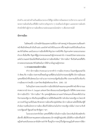 11
ฝ่ายค้าน เพราะฝ่ายค้านเป็นเสมือนกระจกเงาให้รัฐบาลได้ทราบถึงผลของการบริหารงาน นอกจากนี้
พรรคการเมืองยังเป็นเวทีให้มีการอภิปรายปัญหาต่าง ๆ ก่อนที่จะนาเข้าสู่สภา และพรรคการเมืองยัง
ทาหน้าที่สร้างผู้นาทางการเมืองที่สามารถต่อรองผลประโยชน์ต่าง ๆ เพื่อประชาชนได้
นักการเมือง
ในสังคมหนึ่ง ๆ มักจะมีค่านิยมและความเชื่อในการดารงคงอยู่ ค่านิยมและความเชื่อจะทา
หน้าที่ผนึกสังคมเข้าเป็นปึกแผ่น และยังทาหน้าที่เป็นแนวทางชี้นาพฤติกรรมที่เป็นที่ยอมรับขอ
สมาชิกในสังคม และในระบบการเมืองสิ่งที่สาคัญประการหนึ่งก็คือ ปัญหาแห่งความชอบธรรมของ
อานาจ ซึ่งนั่นก็คือ ปัญหาที่ผู้ถูกปกครองจะยอมรับผู้ปกครองอย่างไร การยอมรับในความชอบธรรม
แห่งอานาจและค่านิยมนั่นก็คือตัวแทนในทางการเมืองอันได้แก่ “นักการเมือง” ซึ่งเป็นตัวแทนที่ได้รับ
ความชอบธรรมของสมาชิกในสังคมในการใช้อานาจในฐานะผู้ปกครอง
1. ความหมายของนักการเมือง
คาว่า นักการเมือง (Politician) มาจากคาว่า การเมือง (Politics) ในนครรัฐเอเธนส์ ถือ
ว่า สังคม คือ การเมือง ประชาชนทั้งหมดในฐานะที่มีส่วนร่วมในกิจกรรมของรัฐก็คือ นักการเมืองและ
บุคคลที่มีหน้าที่รับผิดชอบในการอานวยการปกครองรัฐหรือเมืองก็คือ ประชาชนที่เกี่ยวข้องกับ
การเมืองมากกว่าคนอื่น ๆ (มหาวิทยาลัยสุโขทัยธรรมาธิราช. 2540 : 10)
ในปัจจุบันความหมายของนักการเมืองได้เน้นลักษณะของบุคคลที่ทาหน้าที่สาธารณะ
ศาสตราจารย์ Kline R. Swygart แห่งมหาวิทยาลัยออเรกอนในสหรัฐอเมริกาได้ให้ความหมายของ
นักการเมืองไว้ว่า “นักการเมือง” คือ บุคคลผู้เสียสละเวลาและกาลังตนแทบทั้งหมดเพื่อไปร่วม
กิจกรรมของรัฐบาล หรือเป็นบุคคลผู้ซึ่งพยายามใช้อิทธิพลต่อวิถีการดาเนินงานของรัฐบาล โดยปกติ
เขากระทาในฐานะที่เป็นสมาชิกพรรคการเมืองหรือกลุ่มอิทธิพล นักการเมืองตามนัยนี้จึงได้แก่ผู้ที่
ดาเนินการเคลื่อนไหวทางการเมือง เพื่อเข้าไปมีส่วนร่วมในกิจการของรัฐบาลได้แก่ ประธานาธิบดี
นายกรัฐมนตรี รัฐมนตรี สมาชิกรัฐสภา ฯลฯ
ในระบอบประชาธิปไตย บุคคลที่ได้ชื่อว่าเป็นนักการเมือง โดยปกติแล้วต้องสมัครรับ
เลือกตั้ง เพื่อให้ประชาชนแสดงความนิยมชมชอบ มีการต่อสู้กับคู่แข่งขัน เมื่อได้รับการเลือกตั้งแล้วก็
อยู่ในตาแหน่งในระยะเวลาอันมีความจากัด ขึ้นอยู่กับการระบุไว้ในรัฐธรรมนูญในด้านของการได้มา
 