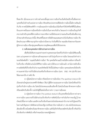 12
ซึ่งสมาชิก เมื่อระยะเวลาการดารงตาแหน่งสิ้นสุดวงจรการเมืองก็จะเริ่มต้นใหม่อีกครั้งเพื่อสรรหา
บุคคลที่จะไปดารงตาแหน่งทางการเมือง ทัศนคติของประชาชนที่มีต่อนักการเมืองนั้นมีความขัดแย้ง
กัน คือ ทางหนึ่งมีทัศนคติที่ว่า การเมืองและนักการเมืองมีแนวโน้มที่จะทาให้เกิดชีวิตที่ดีขึ้นในสังคม
อีกแนวทางหนึ่งมองการเมืองหรือนักการเมืองไปในทางตรงกันข้าม โดยมองว่าการเมืองเป็นธุรกิจที่
สามารถสาหรับบุคคลที่มีความต้องการจะอาศัยความเชื่อถือของสาธารณชนเป็นเครื่องมือเพื่อบรรลุ
เป้าหมายสาหรับตนเอง ดังนั้น ทัศนคติทั้งสองทางจึงมีลักษณะผสมผสานกันไปในสังคมการเมือง คือ
มีคนจานวนมากที่พิจารณาธุรกิจการเมืองว่าเป็นความ จาเป็นที่ชั่วร้าย ขณะเดียวกันพวกเขาก็มองหา
ผู้นาทางการเมือง หรือกลุ่มบุคคลที่จะสามารถอุทิศตนเองเพื่อรับใช้ประชาชน
2. ระดับของบุคคลต่อการมีส่วนร่วมทางการเมือง
เพื่อที่จะได้เห็นความแตกต่างระหว่างบุคคลธรรมดาโดยทั่วไปกับนักการเมืองได้ชัดเจนขึ้น
Dahl แบ่งบุคคลทางการเมืองตามลักษณะของการเข้าไปยุ่งเกี่ยวทางการเมือง โดยยอมรับคากล่าว
ของอริสโตเติลที่ว่า “มนุษย์เป็นสัตว์การเมือง” คือ บุคคลใดก็ตามแม้ว่าจะไม่มีความต้องการที่จะเข้า
ไปเกี่ยวข้อง หรือมีส่วนร่วมในวิถีชีวิตการเมือง แต่ภายใต้ระบบการเมืองแล้ว เขาไม่อาจหลีกเลี่ยง
ความสัมพันธ์ที่เกี่ยวข้องกีบอานาจและอิทธิพลได้ ดังนั้นในสังคมการเมือง บุคคลแต่ละคนจึงมีระดับ
ความแตกต่างในการเข้าไปมีส่วนร่วมหรือเกี่ยวข้องทางการเมือง (Dahl. 1982 : 94-120) ซึ่ง Dahl
ได้แยกออกเป็น 4 ระดับ คือ
2.1 ผู้ไม่สนใจทางการเมือง หรือสนใจทางการเมืองน้อย (The apolitical stratum) มัก
เป็นคนส่วนใหญ่ของประเทศที่กาลังพัฒนา ได้แก่ ผู้ที่มีความเฉยเมยทางการเมือง ไม่สนใจที่จะเข้าไป
ยุ่งเกี่ยวกับนักการเมือง เช่น ไม่สนใจไปลงคะแนนเสียงเลือกตั้ง ไม่สนใจเป็นสมาชิกพรรคการเมือง
หรือลงสมัครรับเลือกตั้ง รวมไปถึงผู้ที่ไม่สนใจเรื่องราวต่าง ๆ ของการเมืองเลย
2.2 ผู้สนใจทางการเมือง (The political stratum) เป็นบุคคลที่สนใจเรื่องราวข่าวสาร
ทางการเมือง และอาจเข้าไปมีส่วนร่วมเกี่ยวข้องกับการตัดสินใจในการดาเนินกิจการของรัฐ รู้ว่าจะ
เกิดอะไรขึ้นทางการเมือง และมีความเกี่ยวข้องกับผลประโยชน์ของตนอย่างไร สามารถรับรู้และเข้าใจ
ในความสาคัญของการตัดสินตกลงใจของรัฐบาลหรือสถาบันการเมืองต่าง ๆ เช่น สนใจไปลงคะแนน
เสียงเลือกตั้ง สนใจสมัครเป็นสมาชิกพรรคการเมือง แต่ยังไม่ถึงกับที่จะลงสมัครรับเลือกตั้ง หรือเข้าไป
เกี่ยวข้องกับการตัดสินใจ หรือกาหนดนโยบายของรัฐโดยตรง
 