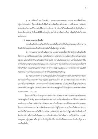 15
1.3 ความขัดแย้งระหว่างองค์การ (Interorganizational Conflict) ความขัดแย้งของ
กลุ่มภายในองค์การ มีความสัมพันธ์ใกล้ชิดกับความขัดแย้งระหว่างองค์การ แต่ลักษณะความขัดแย้ง
จะแตกต่างกัน การแก้ปัญหาต้องใช้ระบบการต่อรองว่าฝ่ายใดจะได้รับอะไร และสิ่งสาคัญที่สุดในการ
ต่อรองนั้น จะต้องคานึงถึงผลที่ได้รับอย่างยุติธรรมด้วยซึ่งส่วนใหญ่จะเป็นการขัดแย้งกันในเรื่องของ
ผลประโยชน์
2. สาเหตุของความขัดแย้ง
ความขัดแย้งหรือความไม่เข้าใจกันของคนในสังคมก่อให้เกิดปัญหาโดยเฉพาะปัญหาความ
ขัดแย้งซึ่งต้นเหตุของความขัดแย้งทางสังคมที่เกิดขึ้นมีมาอยู่ 2 ทาง คือ
2.1 ความแตกต่างทางด้านวัฒนธรรม โดยเฉพาะกลุ่มเชื้อชาตินาไปสู่ความขัดแย้งหรือ
ปัญหาทางสังคมได้ตลอดเวลา เช่น ในสหรัฐอเมริกา ประกอบด้วยคนผิวขาวเป็นคนส่วนใหญ่ของ
ประเทศ และคนผิวดาเป็นคนส่วนน้อย ประมาณ 10 เปอร์เซ็นต์ของประชากร นอกนั้นเป็นชนชาติอื่น
ๆ ทาให้วัฒนธรรมของประเทศมีความแตกต่างกันอย่างมาก ประเทศที่ประกอบด้วยคนหลายเชื้อชาติ
หลายศาสนา ย่อมมีความแตกต่างกันทางด้านประเพณี วัฒนธรรม และวิถีทางในการดาเนินชีวิต
ความขัดแย้งจึงเกิดข้นตามความแตกต่างทางด้านวัฒนธรรมเป็นสาคัญ
2.2 ความแตกต่างทางด้านเศรษฐกิจ ในสังคมก็เป็นปัญหาทางสังคมที่สาคัญประการหนึ่ง
เหมือนอย่างที่ Adam Smith ได้กล่าวไว้เมื่อ 200 ปีมาแล้วว่า ทุก ๆ สังคมมีความแตกต่างทางด้าน
แรงงานในการผลิตสินค้า และการบริการที่จาเป็นของประชาชน แม้แต่ในสังคมพื้นฐานก็ยังมีความ
แตกต่างด้านเศรษฐกิจ และความแตกต่างทางด้านเศรษฐกิจนี้ก็นาไปสู่ความแตกต่างทางสังคม
(Adam Smith. 1973 : 2)
จึงอาจกล่าวได้ว่า ต้นเหตุของความขัดแย้งทางสังคมมาจากความแตกต่างทางวัฒนธรรม
และเศรษฐกิจเป็นสาคัญ ความแตกต่างของสภาพการณ์และทัศนคติของสังคม ทาให้เกิดความขัดแย้ง
ทางสังคม และเมื่อความขัดแย้งทางสังคมกลายมาเป็นเรื่องสาธารณะที่มีผลกระทบต่อประชาชน
จานวนมาก ก็หมายความว่าความขัดแย้งสาธารณะนาไปสู่ปัญหาทางการเมือง เมื่อพิจารณาจานวน
พลเมืองที่ได้รับผลกระทบ หรือได้เข้าร่วมกับความขัดแย้งนั้น จะเห็นได้ว่ารัฐบาลจาเป็นต้องเข้ามามี
ส่วนเกี่ยวข้อง หรือเป็นหน้าที่ของระบบการเมืองที่จะต้องปรับตัวเพื่อทาการแก้ไข ดังนั้นการกระทา
ของบุคคล กลุ่มบุคคล หรือ ผู้ประท้วงที่ถูกจัดให้เกี่ยวข้องกับเรื่องสาธารณะ ล้วนเป็นปัญหาทาง
การเมืองทั้งสิ้น
 