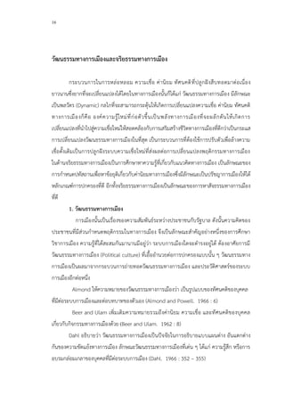 16
วัฒนธรรมทางการเมืองและจริยธรรมทางการเมือง
กระบวนการในการหล่อหลอม ความเชื่อ ค่านิยม ทัศนคติที่ปลูกฝังสืบทอดมาต่อเนื่อง
ยาวนานซึ่งยากที่จะเปลี่ยนแปลงได้โดยในทางการเมืองนั้นก็ได้แก่ วัฒนธรรมทางการเมือง มีลักษณะ
เป็นพลวัตร (Dynamic) กลไกที่จะสามารถกระตุ้นให้เกิดการเปลี่ยนแปลงความเชื่อ ค่านิยม ทัศนคติ
ทางการเมืองก็คือ องค์ความรู้ใหม่ที่ก่อตัวขึ้นเป็นพลังทางการเมืองที่จะผลักดันให้เกิดการ
เปลี่ยนแปลงที่นาไปสู่ความเชื่อใหม่ให้สอดคล้องกับการเสริมสร้างชีวิตทางการเมืองที่ดีกว่าเป็นกระแส
การเปลี่ยนแปลงวัฒนธรรมทางการเมืองในที่สุด เป็นกระบวนการที่ต้องใช้การปรับตัวเพื่อล้างความ
เชื่อดั้งเดิมเป็นการปลูกฝังระบบความเชื่อใหม่ที่ส่งผลต่อการเปลี่ยนแปลงพฤติกรรมทางการเมือง
ในด้านจริยธรรมทางการเมืองเป็นการศึกษาหาความรู้ที่เกี่ยวกับแนวคิดทางการเมือง เป็นลักษณะของ
การกาหนดปทัสถานเพื่อหาข้อยุติเกี่ยวกับค่านิยมทางการเมืองซึ่งมีลักษณะเป็นปรัชญาการเมืองให้ได้
หลักเกณฑ์การปกครองที่ดี อีกทั้งจริยธรรมทางการเมืองเป็นลักษณะของการหาสัจธรรมทางการเมือง
ที่ดี
1. วัฒนธรรมทางการเมือง
การเมืองนั้นเป็นเรื่องของความสัมพันธ์ระหว่างประชาชนกับรัฐบาล ดังนั้นความคิดของ
ประชาชนที่มีส่วนกาหนดพฤติกรรมในทางการเมือง จึงเป็นลักษณะสาคัญอย่างหนึ่งของการศึกษา
วิชาการเมือง ความรู้ที่ได้สะสมกันมานานมีอยู่ว่า ระบบการเมืองใดจะดารงอยู่ได้ ต้องอาศัยการมี
วัฒนธรรมทางการเมือง (Political culture) ที่เอื้ออานวยต่อการปกครองแบบนั้น ๆ วัฒนธรรมทาง
การเมืองเป็นผลมาจากกระบวนการถ่ายทอดวัฒนธรรมทางการเมือง และประวัติศาสตร์ของระบบ
การเมืองอีกต่อหนึ่ง
Almond ให้ความหมายของวัฒนธรรมทางการเมืองว่า เป็นรูปแบบของทัศนคติของบุคคล
ที่มีต่อระบบการเมืองและต่อบทบาทของตัวเอง (Almond and Powell. 1966 : 6)
Beer and Ulam เพิ่มเติมความหมายรวมถึงค่านิยม ความเชื่อ และทัศนคติของบุคคล
เกี่ยวกับกิจกรรมทางการเมืองด้วย (Beer and Ulam. 1962 : 8)
Dahl อธิบายว่า วัฒนธรรมทางการเมืองเป็นปัจจัยในการอธิบายแบบแผนต่าง อันแตกต่าง
กันของความขัดแย้งทางการเมือง ลักษณะวัฒนธรรมทางการเมืองที่เด่น ๆ ได้แก่ ความรู้สึก หรือการ
อบรมกล่อมเกลาของบุคคลที่มีต่อระบบการเมือง (Dahl. 1966 : 352 – 355)
 