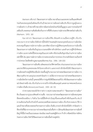 17
Manheim อธิบายว่า วัฒนธรรมทางการเมือง หมายถึงแบบแผนของความเชื่อและทัศนคติ
ร่วมกันของของบุคคลในสังคมเกี่ยวกับเป้าหมายทางการเมืองอย่างเดียวกัน ซึ่งปรากฏอยู่ในระบบ
การเมืองต่าง ๆ เป้าหมายที่ว่าหมายถึงการมีผลประโยชน์ร่วมกันในขั้นมูลฐาน และการประเมินค่าที่
เหมือนกัน ตลอดจนการเห็นพ้องต้องกันจากการที่ได้รับประสบการณ์ทางประวัติศาสตร์อย่างเดียวกัน
(Manheim. 1975 : 30)
Pye กล่าวว่า วัฒนธรรมทางการเมืองก็คือ ทัศนคติ ความเชื่อความรู้สึก เกี่ยวกับ
กระบวนการ ทางการเมือง สิ่งดังกล่าวนี้เป็นสิ่งกาหนดพฤติกรรมของบุคคลในระบบการเมืองโดย
ครอบคลุมทั้งอุดมการณ์ทางการเมือง และปทัสถานในทางปฏิบัติของบุคคลในระบบการเมืองนั้น
วัฒนธรรมทางการเมืองจึงเป็นรูปแบบรวมของมิติทางด้านจิตวิทยา และด้านความรู้สึกนึกคิดของ
การเมือง แนวความคิดนี้จึงครอบคลุมถึงแนวความคิด หรือประเด็นปัญหาอันเก่าแก่ทางการเมือง
เหล่านี้ได้ เช่น อุดมการณ์ทางการเมือง ความชอบธรรมในการปกครอง อานาจอธิปไตยความเป็นชาติ
การปกครอง โดยยึดหลักกฎหมายและมติมหาชน (Pye. 1996 : 104-105)
วัฒนธรรมทางการเมืองคือ ผลิตผลของประวัติศาสตร์ไทย ส่วนรวมของกระบวนการเมือง
และประวัติส่วนบุคคลของสมาชิกในระบบดังกล่าว และอาจกล่าวอีกนัยหนึ่งได้ว่าวัฒนธรรมทาง
การเมืองจะดารงอยู่ได้หรือเปลี่ยนไป ย่อมขึ้นอยู่กับกระบวนการถ่ายทอดวัฒนธรรมทางการเมือง การ
พัฒนาบุคลิกภาพ และรูปแบบของค่านิยมต่าง ๆ จะได้มาจากกระบวนการถ่ายทอดวัฒนธรรมทาง
การเมืองโดยวิธการเช่นนี้ บุคคลจะได้รับการปลูกฝังให้มีวัฒนธรรมทั่วไป หรือวัฒนธรรมทางการเมือง
อย่างใดอย่างหนึ่ง เช่น เกี่ยวกับอานาจ ความไว้วางใจในเพื่อนมนุษย์ และสถานภาพของตนในระบบ
การเมือง เป็นต้น (Almond and Powell. 1959 : 64 -72)
จากความหมายของนักวิชาการต่าง ๆ สรุปความหมายของคาว่า “วัฒนธรรมทางการเมือง”
คือ เป็นผลมาจากรูปแบบทัศนคติ ความเชื่อ กระบวนการถ่ายทอดวัฒนธรรมทางการเมืองของบุคคล
ที่สอดคล้องเหมือน ๆ กันด้วย ในกรณีนี้สิ่งดังกล่าวในทุกขั้นตอนเสริมสร้างซึ่งกันและกัน เช่น มี
ความเห็นร่วมกันเกี่ยวกับหน้าที่ และขอบเขตที่เหมาะสมของการเมือง เกี่ยวกับความหมาย วิธีการ
และเป้าหมายที่เหมาะสมของกิจกรรมทางการเมือง เป็นต้น อาจกล่าวอีกนัยหนึ่งได้ว่า ค่านิยมต่าง ๆ
ที่ตรงกันที่ได้มาจากกระบวนการถ่ายทอดวัฒนธรรมในขั้นต่าง ๆ มีส่วนเสริมวัฒนธรรมทางการเมืองที่
มีอยู่ ทั้งนี้ไม่ว่าจะเป็นแบบเฉยเมย อ่อนน้อม ยอมจานนต่อผู้มีอานาจ ก้าวร้าว หรือสนใจในการมีส่วน
ร่วมทางการเมือง จึงทาให้วัฒนธรรมทางการเมืองนั้นดารงอยู่ต่อไป
 