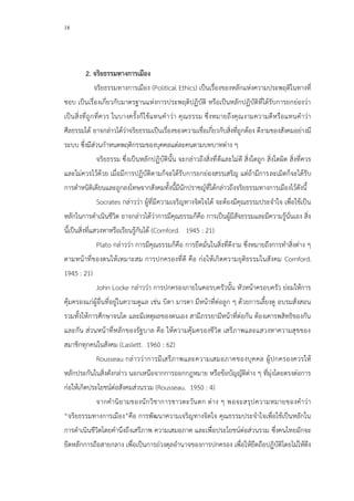 18
2. จริยธรรมทางการเมือง
จริยธรรมทางการเมือง (Political Ethics) เป็นเรื่องของหลักแห่งความประพฤติในทางที่
ชอบ เป็นเรื่องเกี่ยวกับมาตรฐานแห่งการประพฤติปฏิบัติ หรือเป็นหลักปฏิบัติที่ได้รับการยกย่องว่า
เป็นสิ่งที่ถูกที่ควร ในบางครั้งก็ใช้แทนคาว่า คุณธรรม ซึ่งหมายถึงคุณงามความดีหรือแทนคาว่า
ศีลธรรมได้ อาจกล่าวได้ว่าจริยธรรมเป็นเรื่องของความเชื่อเกี่ยวกับสิ่งที่ถูกต้อง ดีงามของสังคมอย่างมี
ระบบ ซึ่งมีส่วนกาหนดพฤติกรรมของบุคคลแต่ละคนตามบทบาทต่าง ๆ
จริยธรรม ซึ่งเป็นหลักปฏิบัตินั้น จะกล่าวถึงสิ่งที่ดีและไม่ดี สิ่งใดถูก สิ่งใดผิด สิ่งที่ควร
และไม่ควรไว้ด้วย เมื่อมีการปฏิบัติตามก็จะได้รับการยกย่องสรรเสริญ แต่ถ้ามีการละเมิดก็จะได้รับ
การตาหนิติเตียนและถูกลงโทษจากสังคมทั้งนี้มีนักปราชญ์ที่ได้กล่าวถึงจริยธรรมทางการเมืองไว้ดังนี้
Socrates กล่าวว่า ผู้ที่มีความเจริญทางจิตใจได้ จะต้องมีคุณธรรมประจาใจ เพื่อใช้เป็น
หลักในการดาเนินชีวิต อาจกล่าวได้ว่าการมีคุณธรรมก็คือ การเป็นผู้มีสัจธรรมและมีความรู้นั่นเอง สิ่ง
นี้เป็นสิ่งที่แสวงหาหรือเรียนรู้กันได้ (Cornford. 1945 : 21)
Plato กล่าวว่า การมีคุณธรรมก็คือ การยึดมั่นในสิ่งที่ดีงาม ซึ่งหมายถึงการทาสิ่งต่าง ๆ
ตามหน้าที่ของตนให้เหมาะสม การปกครองที่ดี คือ ก่อให้เกิดความยุติธรรมในสังคม Cornford.
1945 : 21)
John Locke กล่าวว่า การปกครองภายในคอรบครัวนั้น หัวหน้าครอบครัว ย่อมให้การ
คุ้มครองแก่ผู้อื่นที่อยู่ในความดูแล เช่น บิดา มารดา มีหน้าที่ต่อลูก ๆ ด้วยการเลี้ยงดู อบรมสั่งสอน
รวมทั้งให้การศึกษาจนโต และมีเหตุผลของตนเอง สามีภรรยามีหน้าที่ต่อกัน ต้องเคารพสิทธิของกัน
และกัน ส่วนหน้าที่หลักของรัฐบาล คือ ให้ความคุ้มครองชีวิต เสรีภาพและแสวงหาความสุขของ
สมาชิกทุกคนในสังคม (Laslett. 1960 : 62)
Rousseau กล่าวว่าการมีเสรีภาพและความเสมอภาคของบุคคล ผู้ปกครองควรให้
หลักประกันในสิ่งดังกล่าว นอกเหนือจากการออกกฎหมาย หรือข้อบัญญัติต่าง ๆ ที่มุ่งโดยตรงต่อการ
ก่อให้เกิดประโยชน์ต่อสังคมส่วนรวม (Rousseau. 1950 : 4)
จากคานิยามของนักวิชาการชาวตะวันตก ต่าง ๆ พอจะสรุปความหมายของคาว่า
“จริยธรรมทางการเมือง”คือ การพัฒนาความเจริญทางจิตใจ คุณธรรมประจาใจเพื่อใช้เป็นหลักใน
การดาเนินชีวิตโดยคานึงถึงเสรีภาพ ความเสมอภาค และเพื่อประโยชน์ต่อส่วนรวม ซึ่งคนไทยมักจะ
ยึดหลักการถือสายกลาง เพื่อเป็นการถ่วงดุลอานาจของการปกครอง เพื่อให้ยึดถือปฏิบัติโดยไม่ให้ตึง
 