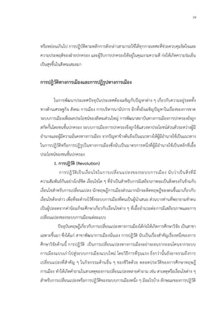 19
หรือหย่อนเกินไป การปฏิบัติตามหลักการดังกล่าวสามารถใช้ได้ทุกกาลเทศะที่ช่วยควบคุมจิตใจและ
ความประพฤติของฝ่ายปกครอง และผู้รับการปกครองให้อยู่ในคุณงามความดี ก่อให้เกิดความร่มเย็น
เป็นสุขขึ้นในสังคมเสมอมา
การปฎิวัติทางการเมืองและการปฏิรูปทางการเมือง
ในการพัฒนาประเทศปัจจุบันประเทศต้องเผชิญกับปัญหาต่าง ๆ เกี่ยวกับความอยู่รอดทั้ง
ทางด้านเศรษฐกิจ สังคม การเมือง การบริหารนานัปการ อีกทั้งยังเผชิญปัญหาในเรื่องของการขาด
ระบบการเมืองเพื่อผลประโยชน์ของสังคมส่วนใหญ่ การพัฒนาสถาบันทางการเมืองการปกครองยังถูก
สกัดกั้นโดยชนชั้นปกครอง ระบบการเมืองการปกครองจึงถูกใช้แสวงหาประโยชน์ส่วนตัวระหว่างผู้มี
อานาจและผู้มีความมั่นคงทางการเมือง จากปัญหาข้างต้นจึงเป็นแนวทางให้ผู้มีอานาจใช้เป็นแนวทาง
ในการปฏิวัติหรือการปฏิรูปในทางการเมืองซึ่งนับเป็นมาตรการหนึ่งที่ผู้มีอานาจใช้เป็นหลักที่เอื้อ
ประโยชน์ของชนชั้นปกครอง
1. การปฏิวัติ (Revolution)
การปฎิวัติเป็นเงื่อนไขในการเปลี่ยนแปลงของระบบการเมือง นับว่าเป็นสิ่งที่มี
ความสัมพันธ์กันอย่างใกล้ชิด เงื่อนไขใด ๆ ที่จาเป็นสาหรับการมีเสถียรภาพจะเป็นสิ่งตรงกันข้ามกับ
เงื่อนไขสาหรับการเปลี่ยนแปลง นักทฤษฎีการเมืองส่วนมากมักจะติดทฤษฎีของตนขึ้นมาเกี่ยวกับ
เงื่อนไขดังกล่าว เพื่อที่จะดารงไว้ซึ่งระบบการเมืองที่ตนเป็นผู้นาเสนอ ส่วนบางท่านที่พยายามทาตน
เป็นผู้ปลอดจากค่านิยมก็จะศึกษาเกี่ยวกับเงื่อนไขต่าง ๆ ที่เอื้ออานวยต่อการมีเสถียรภาพและการ
เปลี่ยนแปลงของระบบการเมืองแต่ละแบบ
ปัจจุบันทฤษฎีเกี่ยวกับการเปลี่ยนแปลงทางการเมืองได้ก่อให้เกิดการศึกษาวิจัย เป็นสาขา
เฉพาะขึ้นมา ซึ่งได้แก่ สาขาพัฒนาการเมืองนั่นเอง การปฏิวัติ นับเป็นเรื่องสาคัญเรื่องหนึ่งของการ
ศึกษาวิจัยด้านนี้ การปฏิวัติ เป็นการเปลี่ยนแปลงทางการเมืองอย่างถอนรากถอนโคนจากระบบ
การเมืองแบบเก่าไปสู่ระบบการเมืองแบบใหม่ โดยวิธีการที่รุนแรง ยิ่งกว่านั้นยังอาจรวมถึงการ
เปลี่ยนแปลงที่สาคัญ ๆ ในกิจกรรมด้านอื่น ๆ ของชีวิตด้วย ตลอดประวัติของการศึกษาทฤษฎี
การเมือง ทาให้เกิดคาถามในสาเหตุของการเปลี่ยนแปลงหลายคาถาม เช่น สาเหตุหรือเงื่อนไขต่าง ๆ
สาหรับการเปลี่ยนแปลงหรือการปฏิวัติของระบบการเมืองหนึ่ง ๆ มีอะไรบ้าง ลักษณะของการปฏิวัติ
 