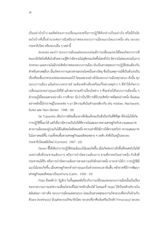 20
เป็นอย่างไรบ้าง ผลลัพธ์ของการเปลี่ยนแปลงหรือการปฏิวัติดังกล่าวเป็นอย่างไร หรือมีปัจจัย
อะไรบ้างที่เอื้ออานวยต่อการมีเสถียรภาพของระบบการเมืองแบบใดแบบหนึ่ง เช่น ระบอบ
ประชาธิปไตย หรือระบบอื่น ๆ เหล่านี้
Aristotle มองว่า ระบบการเมืองแต่ละระบบย่อมมีการเปลี่ยนแปลงได้โดยเกิดจากการที่
คนเรามีรจิตใจที่เต็มไปด้วยความรู้สึกว่ามีความไม่ยุติธรรมเกิดขึ้นโดยทั่วไป มีความไม่ชอบธรรมในการ
ปกครอง และความไม่มีประสิทธิภาพของระบบการเมือง นับเป็นสาเหตุของการปฏิวัติเช่นเดียวกัน
สาหรับสาเหตุอื่นๆ นั้นเกิดจากการแสวงหาผลประโยชน์ในทางวัตถุ ซึ่งเป็นเหตุการณ์ที่เป็นตัวเร่งเป็น
เรื่องที่ชนชั้นปกครองปล่อยปละละเลยไว้ โดยเฉพาะอย่างยิ่งในระบบการเมืองทุกระบบ ดังนั้น ทุก
ระบบการเมือง แม้แต่ระบบทรราชย์ จะต้องหลีกเลี่ยงหรือแก้ไขสาเหตุต่าง ๆ ที่ทาให้เกิดการ
เปลี่ยนแปลงอย่างรุนแรงให้ได้ แล้วพยายามสร้างเงื่อนไขต่าง ๆ ที่จะช่วยให้ระบบการเมืองนั้น ๆ
ดารงอยู่ได้โดยเฉพาะอย่างยิ่ง การศึกษา นับว่าเป็นวิธีการที่มีประสิทธิภาพที่สุดอย่างหนึ่ง ข้อเสนอ
อย่างหลังนี้นักปราชญ์ในระยะต่อ ๆ มา มีความเห็นในทานองเดียวกัน เช่น Hobbes. Machiavelli.
Burke และ Marx (Berker. 1948 : 34)
De Tcgveville เห็นว่าการมีชนชั้นกลางที่เข้มแข็งจะเป็นสิ่งป้องกันที่ดีที่สุด ที่ช่วยไม่ให้เกิด
การปฏิวัติขึ้นมาได้ แต่ก็เชื่อวามีความเป็นไปได้ที่ความไม่เสมอภาคทางเศรษฐกิจกับความเสมอภาค
ทางการเมืองจะอยู่รวมกันได้ในสังคมใดสังคมหนึ่ง ตราบเท่าที่ยังมีการให้ความหวังว่า ความเสมอภาค
ในโอกาสจะมีขึ้น รวมทั้งชนชั้นทางเศรษฐกิจและสังคมหลาย ๆ ระดับ ดังที่เป็นอยู่ในระบอบ
ประชาธิปไตยสมัยใหม่ (Corntord. 1967 : 22)
Davies ชี้ให้เห็นว่าการปฏิวัติย่อมมีแนวโน้มจะเกิดขึ้น เมื่อเกิดช่องว่างถึงขั้นที่ทนต่อไปไม่ได้
ระหว่างสิ่งที่ประชาชนต้องการ หรือการบาบัดความต้องการ ตามที่คาดหวังอย่างหนึ่ง กับสิ่งที่
ประชาชนได้รับ หรือการบาบัดความต้องการตามความจริงอีกอย่างหนึ่ง อาจกล่าวได้ว่า การปฏิวัติมี
แนวโน้มจะเกิดขึ้น เมื่อเศรษฐกิจตกต่าอย่างรุนแรงในช่วงระยะเวลาอันสั้น หลังจาดที่มีการพัฒนา
เศรษฐกิจและสังคมมาเป็นเวลานาน (Catlin. 1930 : 19)
Plato ถือหลักว่า วัฏจักร ในขั้นอุดมคติเกี่ยวกับการเปลี่ยนแปลงระบบการเมืองนั้นเป็นเรื่อง
ของกระบวนการแห่งความเสื่อมโทรมที่ไม่อาจหลีกเลี่ยงได้ ในขณะที่ Hegel ใช้เป็นหลักอธิบายใน
สมัยต่อมา กล่าวคือ ระบบการเมืองแต่ละระบบ ย่อมเป็นสาเหตุของการเกิดระบบที่ตรงกันข้ามกับ
ตัวเอง (Antithesis) นับแต่ระบบอภิชนาธิปไตย ระบอบที่อาศัยเงินหรือเกียรติ (Timocracy) ระบอบ
 