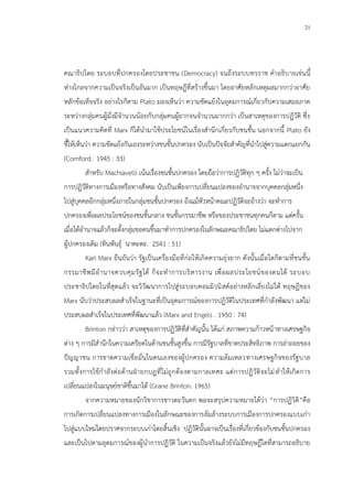 21
คณาธิปไตย ระบอบที่ปกครองโดยประชาชน (Democracy) จนถึงระบบทรราช คาอธิบายเช่นนี้
ห่างไกลจากความเป็นจริงเป็นอันมาก เป็นทฤษฎีที่สร้างขึ้นมา โดยอาศัยหลักเหตุผลมากกว่าอาศัย
หลักข้อเท็จจริง อย่างไรก็ตาม Plato มองเห็นว่า ความขัดแย้งในอุดมการณ์เกี่ยวกับความเสมอภาค
ระหว่างกลุ่มคนผู้มั่งมีจานวนน้อยกับกลุ่มคนผู้ยากจนจานวนมากกว่า เป็นสาเหตุของการปฏิวัติ ซึ่ง
เป็นแนวความคิดที่ Marx ก็ได้นามาใช้ประโยชน์ในเรื่องสานึกเกี่ยวกับชนชั้น นอกจากนี้ Plato ยัง
ชี้ให้เห็นว่า ความขัดแย้งกันเองระหว่างชนชั้นปกครอง นับเป็นปัจจัยสาคัญที่นาไปสู่ความแตกแยกกัน
(Cornford. 1945 : 33)
สาหรับ Machiavelli เน้นเรื่องชนชั้นปกครอง โดยถือว่าการปฏิวัติทุก ๆ ครั้ง ไม่ว่าจะเป็น
การปฏิวัติทางการเมืองหรือทางสังคม นับเป็นเพียงการเปลี่ยนแปลงของอานาจจากบุคคลกลุ่มหนึ่ง
ไปสู่บุคคลอีกกลุ่มหนึ่งภายในกลุ่มชนชั้นปกครอง ถึงแม้หัวหน้าคณะปฏิวัติจะอ้างว่า จะทาการ
ปกครองเพื่อผลประโยชน์ของชนชั้นกลาง ชนชั้นกรรมาชีพ หรือของประชาชนทุกคนก็ตาม แต่ครั้น
เมื่อได้อานาจแล้วก็จะตั้งกลุ่มขอตนขึ้นมาทาการปกครองในลักษณะคณาธิปไตย ไม่แตกต่างไปจาก
ผู้ปกครองเดิม (ทินพันธุ์ นาคะตะ. 2541 : 51)
Karl Marx ยืนยันว่า รัฐเป็นเครื่องมือที่ก่อให้เกิดความยุ่งยาก ดังนั้นเมื่อใดก็ตามที่ชนชั้น
กรรมาชีพมีอานาจควบคุมรัฐได้ ก็จะทาการบริหารงาน เพื่อผลประโยชน์ของตนได้ ระบอบ
ประชาธิปไตยในที่สุดแล้ว จะวิวัฒนาการไปสู่ระบอบคอมมิวนิสต์อย่างหลีกเลี่ยงไม่ได้ ทฤษฎีของ
Marx นับว่าประสบผลสาเร็จในฐานะที่เป็นอุดมการณ์ของการปฏิวัติในประเทศที่กาลังพัฒนา แต่ไม่
ประสบผลสาเร็จในประเทศที่พัฒนาแล้ว (Marx and Engels . 1950 : 74)
Brinton กล่าวว่า สาเหตุของการปฏิวัติที่สาคัญนั้น ได้แก่ สภาพความก้าวหน้าทางเศรษฐกิจ
ต่าง ๆ การมีสานึกในความเครียดในด้านชนชั้นสูงขึ้น การมีรัฐบาลที่ขาดประสิทธิภาพ การล่าถอยของ
ปัญญาชน การขาดความเชื่อมั่นในตนเองของผู้ปกครอง ความล้มเหลวทางเศรษฐกิจของรัฐบาล
รวมทั้งการใช้กาลังต่อต้านฝ่ายกบฏที่ไม่ถูกต้องตามกาลเทศะ แต่การปฏิวัติจะไม่ทาให้เกิดการ
เปลี่ยนแปลงในมนุษย์ชาติขึ้นมาได้ (Grane Brinton. 1965)
จากความหมายของนักวิชาการชาวตะวันตก พอจะสรุปความหมายได้ว่า “การปฏิวิติ”คือ
การเกิดการเปลี่ยนแปลงทางการเมืองในลักษณะของการล้มล้างระบบการเมืองการปกครองแบบเก่า
ไปสู่แบบใหม่โดยปราศจากระบบเก่าโดยสิ้นเชิง ปฏิวัตินั้นอาจเป็นเรื่องที่เกี่ยวข้องกับชนชั้นปกครอง
และเป็นไปตามอุดมการณ์ของผู้นาการปฏิวัติ ในความเป็นจริงแล้วยังไม่มีทฤษฎีใดที่สามารถอธิบาย
 