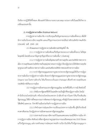 22
ปัจจัยการปฏิวัติได้ทั้งหมด เพียงแต่ทาให้สามารถทราบสาเหตุบางประการที่เป็นผลให้เกิดการ
เปลี่ยนแปลงเท่านั้น
2. การปฏิรูปทางการเมือง (Political Reform)
การปฏิรูปทางการเมือง คือ การปรับปรุงแก้ไขปัญหาของระบบการเมืองทั้งระบบ เพื่อให้
นักการเมืองในระบบมีความสุจริต และแก้ปัญหาของประชาชนได้อย่างมีประสิทธิภาพแท้จริง
(ประเวศน์ วะสี. 2549 : 24)
2.1 ลักษณะของการปฏิรูปทางการเมืองมีสาระสาคัญดังนี้ คือ
2.1.1 การปฏิรูปทางการเมืองต้องแก้ไขปัญหาของระบบการเมืองทั้งระบบ ไม่ใช่จุด
ใดจุดหนึ่ง โดยหยิบยกเอาปัญหาทุกปัญหาที่ระบบการเมืองนั้น ๆ ประสบอยู่
2.1.2 การปฏิรูปทางการเมืองมีจุดหมายสร้างความสุจริต และประสิทธิภาพทางการ
เมือง ความสุจริตและประสิทธิภาพเป็นจุดมุ่งหมายของการปฏิรูป ต้องปฏิรูประบบให้ขจัดความทุจริต
ทุกรูปแบบสร้างเสถียรภาพทางการเมือง และส่งเสริมประสิทธิภาพขององค์กรทางการเมือง
2.1.3 ยกร่างรัฐธรรมนูญและออกกฎหมายประกอบรัฐธรรมนูญให้เป็นการปฏิรูป
ทางการเมืองในการปฏิรูปทางการเมือง ต้องยกร่างรัฐธรรมนูญและออกกฎหมายประกอบรัฐธรรมนูญ
(Organic law) ในคราวเดียวกัน ให้แก้ไขระบบเป็นแผง (Package) เพื่อสร้างความสุจริตและ
ประสิทธิภาพให้ระบบการเมือง
2.2 การปฏิรูปการเมืองตามแนวทางรัฐธรรมนูญนิยม จะเกิดขึ้นได้ใน 4 กรณี ดังต่อไปนี้
2.2.1 เกิดมีนายกรัฐมนตรีที่เข้าใจและมีความเป็นผู้นาที่จะปฏิรูปการเมือง โดยไม่
คานึงถึงประโยชน์ส่วนตัว หรือประโยชน์ของพรรค นาเสียงข้างมากในสภาให้แก้ไขเพิ่มเติม
รัฐธรรมนูญ ให้มีการตั้งคณะกรรมการพิเศษยกร่างรัฐธรรมนูญ หรือผู้นาในหลายพรรคการเมืองมี
วิสัยทัศน์ และความ รักชาติบ้านเมืองร่วมกันทาการปฏิรูปทางการเมือง
2.2.2 เกิดวิกฤตการณ์และเกิดการเปลี่ยนแปลงทางการเมืองขึ้น ผู้ที่เกี่ยวข้องมี
ดวงตาเห็นธรรม รับปฏิรูปทางการเมืองตามแนวทางรัฐธรรมนูญนิยม
2.2.3 ประชาชนจานวนมากมีความเข้าใจและแสดงเจตนารมณ์ให้นักการเมือง ทา
การปฏิรูปการเมือง ดังตัวอย่างที่สภาผู้แทนราษฎรชุดก่อนการนองเลือดพฤษภาคม 2535 ไม่ยอม
แก้ไขรัฐธรรมนูญ แต่ภายหลังเหตุการณ์พฤษภาคมมีการเรียกร้องให้แก้ไขรัฐธรรมนูญมาก
 