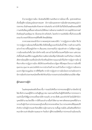 24
ถ้าเราจะปฏิรูปการเมือง ต้องส่งเสริมให้มีการแข่งขันทางการเมืองมากขึ้น อุปสรรคหลักของ
เรื่องนี้อยู่ที่ความไม่สมบูรณ์ของสารสนเทศ นักการเมืองและพรรคการเมืองมีสารสนเทศสมบูรณ์กว่า
ประชาชน เป็นลักษณะเช่นเดียวกับตลาดการเงินเช่นกัน อย่างไรก็ดี มันก็ไม่ใช่เป็นเหตุที่จะละเลยให้มี
การแข่งขันที่สมบูรณ์ขึ้นเพราะมันจะช่วยให้สังคมการเมืองสามารถผลิตบริการความสุขให้ประชาชนด้
ด้วยต้นทุนต่าและมีคุณภาพ เรื่องธรรมาภิบาลก็เช่นกัน โดยหวังว่าการแข่งขันที่มากขึ้นกับระบอบที่มี
ธรรมาภิบาลจะทาให้ประชาชนมีชีวิตที่ดี สังคมมีสันติสุข
จากความหมายของนักวิชาการ พอจะสรุปความหมายได้ว่า “การปฏิรูปทางการเมือง”คือ ไม่
ว่าการปฏิรูปการเมืองจะเกิดขึ้นโดยวิธีใด สิ่งที่เป็นพื้นฐานรองรับในเรื่องนี้ ก็คือ การสร้างความเข้าใจ
อย่างกว้างขวางทั้งในหมู่นักวิชาการ สื่อมวลชน ประชาชนทั่วไป กลุ่มองค์กรต่าง ๆ ในที่สุดการปฏิรูป
การเมืองจะต้องเกิดขึ้น ไม่ทางใดก็ทางหนึ่ง เพราะถ้าไม่เกิดขึ้นประเทศก็ไม่มีทางออก แต่ควรจะ
เกิดขึ้นในลักษณะที่มีความสูญเสียหรือความเสียหายน้อยที่สุด ยิ่งสังคมมีความเข้าใจกันมาก สังคมยิ่ง
เสียหายน้อยแม้มีความเคลื่อนไหวเรียกร้องหรือแม้เกิดความรุนแรงแล้วก็ไม่เกิดการปฏิรูปการเมือง ผู้
ที่อยากเห็นการปฏิรูปการเมือง เพื่อให้ประเทศไทยมีระบบรัฐสภาที่มีเหตุผล มีระบบการเมืองที่มี
คุณธรรม คุณภาพ และประสิทธิภาพ ควรช่วยกันสร้างความเข้าใจเรื่องการปฏิรูปการเมืองตาม
แนวทางรัฐธรรมนูญนิยม ทางที่ดีที่สุดคือ หากมีการปฏิรูปทางการเมืองโดยความร่วมมือระหว่าง
นักการเมืองกับประชาชนคนไทยทั้งชาติเข้าด้วยกันในการประสานประโยชน์เพื่อส่วนรวมให้มากที่สุด
ผู้นาและภาวะผู้นา
ในแต่ละยุคแต่ละสมัยเรื่อยมานั้น การยอมรับสิทธิในการปกครองของผู้มีอานาจโดยถือว่าผู้
ได้มาซึ่งอานาจและผู้ใช้อานาจเป็นผู้มีบุญวาสนา สมควรแล้วที่จะเป็นผู้ได้รับสิทธิในการปกครองการ
ยอมรับนั้นทาให้ผู้ถูกปกครองทั้งหลายให้การยอมรับ เคารพ เชื่อฟัง และจงรักภักดี โดยไม่ได้คานึงว่า
บุคคลได้อานาจมาโดยวิธีใด การได้รับมอบอานาจนั้นทาให้สถานภาพทางสังคมของบุคคลที่มีอานาจ
กลายเป็นผู้นาในทางปกครองและอยู่ในชนชั้นปกครองของสังคม ในบางประเทศคนที่มีคุณสมบัติ
สาหรับการเป็นผู้นาประเทศ คือคนที่มีความรู้ความสามารถ คนชั้นสูง คนมีเงิน แต่ในสังคมที่ถือกันว่า
คนเรามีความเท่าเทียมมีความเสมอภาค ก็จะถือว่า ผู้ที่ควรจะมีสิทธิในการปกครองบ้านเมืองจะเป็น
 