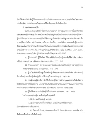 25
ใครก็ได้แต่การได้มาซึ่งผู้มีอานาจปกครองบ้านเมืองต้องมาจากกระบวนการประชาธิปไตย โดยเฉพาะ
การเลือกตั้ง จากการยินยอม หรือจากความไว้วางใจของสมาชิกในสังคมนั้น ๆ
1. ความหมายของผู้นา
ผู้นา (Leadership)เป็นคาที่มีความหมายอยู่ในตัว เพราะในแต่ละองค์การนั้นได้เรียกร้อง
และแสวงหาผู้นาอยู่เสมอ ถ้าองค์กรใด สังคมใดไม่เจริญก้าวหน้า มักจะถูกกล่าวหาว่าขาดผู้นาหรือ
ผู้นาไม่มีความสามารถ บทบาทของผู้นานั้นได้ปรากฏเห็นเด่นชัดจากหลักฐานทางประวัติศาสตร์ ซึ่ง
เราจะได้พบเห็นซึ่งความสาเร็จและความล้มเหลว ในสมัยโบราณเราได้ศึกษาและยอมรับผู้นาทางจิต
วิญญาณ เช่น ผู้นาทางศาสนา ปัจจุบันเราได้เห็นบทบาทของผู้นาทางการเมืองที่แปรสภาพเหตุการณ์
บ้านเมือง จากจุดล้าหลังไปสู่การพัฒนาโดยแนวคิดของนักคิด เช่น Karl Mark. Lenin. Stalin.
Mahatama Gandhi เป็นต้น ผู้นามีนักวิชาการที่ได้ให้ความหมายไว้ มีดังนี้
1.1 ผู้นา หมายถึง ผู้มีอิทธิพล มีศิลปะที่มีอิทธิพลต่อกลุ่มชน เพื่อให้พวกมีความตั้งใจ
เพื่อให้บรรลุตามเป้าหมายที่ต้องการ (Gerth and Mills. 1955 : 265)
1.2 เป็นผู้และแนะนา ประชุม เพราะผู้นาต้องช่วยเหลือกลุ่มให้บรรลุเป้าหมายสูงสุดตาม
ความสามารถ (Koontz and Donnell. 1976 : 590)
1.3 ผู้นา ไม่เพียงแต่ยืนอยู่เบื้องหลังกลุ่มที่คอยแต่วางแผนและผลักดัน แต่เขายืนอยู่
ข้างหน้ากลุ่ม และนากลุ่มเพื่อปฏิบัติงานให้บรรลุเป้าหมาย (Stogdill. 1974 : 4)
1.4 การนาของผู้นา เป็นหน้าที่สาคัญของผู้จัดการสนับสนุนแนวความคิดที่เพิ่มพูน
อิทธิพลต่อบทบาทของผู้ร่วมงาน และสามารถปฏิบัติงานโดยผ่านกระบวนการวางแผนการจัดองค์การ
การมีคณะกรรมการที่ปรึกษาและการควบคุม (Koontz and Donnell. 1976 : 588)
1.5 ผู้นาที่เป็นทางการต่อสู้กับผู้นาที่ไม่เป็นทางการ (Sartain. 1967 : 449)
ในส่วนธรรมชาติของผู้นาจะต้องมีคุณลักษณะดังนี้
1.5.1 มีความเข้าใจทฤษฎี แรงจูงใจ
1.5.2 มีความสามารถที่จะกระตุ้นเร้า โดยมีลักษณะเป็นผู้มีความเข้า
ใจความต้องการของเพื่อนร่วมงาน
1.5.3 มีความเข้าใจบทบาทของความเป็นผู้นา โดยการศึกษาสภาวะของจิต หรือ
จิตวิทยา เพื่อสร้างสายสัมพันธ์ในกลุ่ม
 