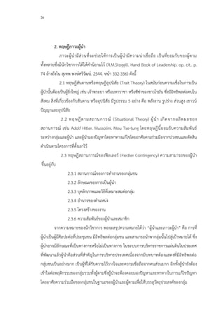 26
2. ทฤษฎีภาวะผู้นา
ภาวะผู้นามีส่วนที่จะช่วยให้การเป็นผู้นามีความน่าเชื่อถือ เป็นที่ยอมรับของผู้ตาม
ทั้งหลายซึ่งมีนักวิชาการได้ให้คานิยามไว้ (R.M.Stoggill. Hand Book of Leadership. op. cit.. p.
74 อ้างถึงใน สุเทพ พงษ์ศรีวัฒน์. 2544. หน้า 332-336) ดังนี้
2.1 ทฤษฎีสันดานหรือทฤษฎีอุปนิสัย (Trait Theory) ในสมัยก่อนความเชื่อในการเป็น
ผู้นานั้นต้องเป็นผู้ยิ่งใหญ่ เช่น เจ้าพระยา หรือมหาราชา หรือซีซ่าของชาวโรมัน ซึ่งมีอิทธิพลต่อคนใน
สังคม สิ่งที่เกี่ยวข้องกับสันดาน หรืออุปนิสัย มีรูปธรรม 5 อย่าง คือ พลังงาน รูปร่าง ส่วนสูง เชาวน์
ปัญญาและอุปนิสัย
2.2 ทฤษฎีตามสถานการณ์ (Situational Theory) ผู้นา เกิดจากผลิตผลของ
สถานการณ์ เช่น Adolf Hitler. Mussolini. Mou Tse-tung โดยทฤษฎีนี้ยอมรับความสัมพันธ์
ระหว่างกลุ่มและผู้นา และผู้นามองปัญหาโดยหาทางแก้ไขโดยอาศัยคามร่วมมือจากปวงชนและตัดสิน
ดาเนินตามโครงการที่ตั้งเอาไว้
2.3 ทฤษฎีสถานการณ์ของฟิลเลอร์ (Fiedler Contingency) ความสามารถของผู้นา
ขึ้นอยู่กับ
2.3.1 สถานการณ์ของการทางานของกลุ่มชน
2.3.2 ลักษณะของการเป็นผู้นา
2.3.3 บุคลิกภาพและวิธีที่เหมาะสมต่อกลุ่ม
2.3.4 อานาจของตาแหน่ง
2.3.5 โครงสร้างของงาน
2.3.6 ความสัมพันธ์ของผู้นาและสมาชิก
จากความหมายของนักวิชาการ พอจะสรุปความหมายได้ว่า “ผู้นาและภาวะผู้นา” คือ การที่
ผู้นาเป็นผู้มีศิลปะต่อที่ประชุมชน มีอิทธิพลต่อกลุ่มชน และสามารถนาพากลุ่มนั้นไปสู่เป้าหมายได้ ซึ่ง
ผู้นาอาจมีลักษณะที่เป็นทางการหรือไม่เป็นทางการ ในระบบการบริหารราชการแผ่นดินในประเทศ
ที่พัฒนาแล้วผู้นาคือส่วนที่สาคัญในการบริหารประเทศเนื่องจากมีบทบาทต้องแสดงที่มีอิทธิพลต่อ
กลุ่มชนเป็นอย่างมาก เป็นผู้ที่ได้รับความไว้วางใจและความเชื่อถือจากคนส่วนมาก อีกทั้งผู้นายังต้อง
เข้าใจต่อพฤติกรรมของกลุ่มรวมทั้งผู้ตามซึ่งผู้นาจะต้องคอยมองปัญหาและหาทางในการแก้ไขปัญหา
โดยอาศัยความร่วมมือของกลุ่มชนในฐานะของผู้นาและผู้ตามเพื่อให้บรรลุวัตถุประสงค์ของกลุ่ม
 