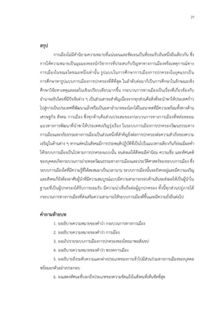 27
สรุป
การเมืองไม่มีคานิยามความหมายที่แน่นอนและชัดเจนเป็นที่ยอมรับอันหนึ่งอันเดียวกัน ซึ่ง
การให้ความหมายเป็นมุมมองของนักวิชาการที่ประสบกับปัญหาทางการเมืองหรือเหตุการณ์ทาง
การเมืองในขณะใดขณะหนึ่งเท่านั้น รูปแบบในการศึกษาการเมืองการปกครองในยุคแรกเป็น
การศึกษาหารูปแบบการเมืองการปกครองที่ดีที่สุด ในลาดับต่อมาก็เป็นการศึกษาในลักษณะเชิง
ศึกษาวิจัยหาเหตุและผลในเชิงเปรียบเทียบมากขึ้น กระบวนการทางเมืองเป็นเรื่องที่เกี่ยวข้องกับ
อานาจอธิปไตยที่มีปัจจัยต่าง ๆ เป็นส่วนสาระสาคัญเนื่องจากทุกส่วนคือสิ่งที่จะนาพาให้ประเทศก้าว
ไปสู่การเป็นประเทศที่พัฒนาแล้วหรือเป็นมหาอานาจของโลกได้ในอนาคตที่มีความพร้อมทั้งทางด้าน
เศรษฐกิจ สังคม การเมือง ซึ่งทุกด้านคือส่วนประสมของกระบวนการทางการเมืองที่หล่อหลอม
แนวทางการพัฒนาที่นาพาให้ประเทศเจริญรุ่งเรือง ในระบบการเมืองการปกครองวัฒนธรรมทาง
การเมืองและจริยธรรมทางการเมืองเป็นส่วนหนึ่งที่สาคัญยิ่งต่อการปกครองต่อความสาเร็จของความ
เจริญในด้านต่าง ๆ หากแต่คนในสังคมมีการประพฤติปฏิบัติที่เป็นไปในแนวทางเดียวกันก็ย่อมมีผลทา
ให้ระบบการเมืองเป็นไปตามการปกครองแบบนั้น จนส่งผลให้สังคมมีค่านิยม ความเชื่อ และทัศนคติ
ของบุคคลเกิดกระบวนการถ่ายทอดวัฒนธรรมทางการเมืองและประวัติศาสตร์ของระบบการเมือง ซึ่ง
ระบบการเมืองใดที่มีความรู้ที่ได้สะสมมาเป็นเวลานาน ระบบการเมืองนั้นจะยังคงอยู่และมีความเจริญ
และสังคมก็ยังต้องอาศัยผู้นาที่มีความสมบูรณ์แบบมีความสามารถรอบด้านอันจะส่งผลให้เป็นผู้นาใน
ฐานะที่เป็นผู้ปกครองได้รับการยอมรับ มีความน่าเชื่อถือต่อผู้ถูกปกครอง ทั้งนี้ทุกส่วนปยู่ภายใต้
กระบวนการทางการเมืองที่ส่งเสริมความสามารถให้ระบบการเมืองดีขึ้นและมีความยั่งยืนต่อไป
คาถามท้ายบท
1. จงอธิบายความหมายของคาว่า กระบวนการทางการเมือง
2. จงอธิบายความหมายของคาว่า การเมือง
3. จงอภิปรายระบบการเมืองการปกครองของไทยมาพอสังเขป
4. จงอธิบายความหมายของคาว่า พรรคการเมือง
5. จงอธิบายถึงระดับความแตกต่างประเภทของการเข้าไปมีส่วนร่วมทางการเมืองของบุคคล
พร้อมยกตัวอย่างประกอบ
6. จงแสดงทัศนะที่บอกถึงประเภทของความขัดแย้งในสังคมที่เห็นชัดที่สุด
 