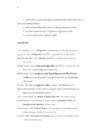 28
7. จงเปรียบเทียบความแตกต่างต้นเหตุของความขัดแย้งทางสังคมพร้อมยกตัวอย่างสภาพ
สังคมของประเทศไทยมาให้ชัดเจน
8. จงอธิบายลักษณะสาคัญของวัฒนธรรมทางการเมืองและจริยธรรมทางการเมือง
9. จงบอกถึงความแตกต่างระหว่าง การปฏิวัติและการปฎิรูปในทางการเมือง
10. จงบอกความหมายของคาว่า ผู้นาและภาวะผู้นา
เอกสารอ้างอิง
โกวิท วงศ์สุรวัฒน์. (ม.ป.ป.). หลักรัฐศาสตร์. กรุงเทพมหานคร: มหาวิทยาลัยเกษตรศาสตร์.
จรูญ สุภาพ. (2527). หลักรัฐศาสตร์. พิมพ์ครั้งที่ 3. กรุงเทพมหานคร: ไทยวัฒนาพานิช.
ณัชชาภัทร อุ่นตรงจิตร. (2548). รัฐศาสตร์. พิมพ์ครั้งที่ 2. กรุงเทพมหานคร: จุฬาลงกรณ์
มหาวิทยาลัย.
ทินพันธุ์ นาคะตะ. (2541). ปรัชญาและทฤษฎีการเมือง. พิมพ์ครั้งที่ 3. กรุงเทพมหานคร: ไทย
วัฒนาพานิช. หจก.สหายพล็อคและการพิมพ์ จากัด.
ทินพันธ์ นาคะตะ. (2537).ทฤษฎีแนวความคิด ปัญหาสาคัญและแนวทางศึกษาวิเคราะห์
การเมือง. โครงการเอกสารและตารา คณะรัฐประศาสนศาสตร์ สถาบันบัณฑิตพัฒน
บริหารศาสตร์.
ประเวศน์ วะสี. (2549). การปฏิรูปทางการเมือง. กรุงเทพฯ : สานักพิมพ์หมอชาวบ้าน
ปัญหาการเมืองไทยปัจจุบัน. (2540). เอกสารการสอนชุดวิชา ปัญหาการเมืองไทยปัจจุบัน สาขา
รัฐศาสตร์ มหาวิทยาลัยสุโขทัยธรรมาธิราช.
Adam, Smith. (1973). The Wealth of Nation New York. The Modern Library.
Almond, Gabriel A. and Bingham G. Powell. (1966). Comparative Politic : A
Developmental Approach. Boston Little.
Amold, Brecht. (1967).Political Theory : The foundations of twentieth-century
Political thought. Princeton University Press.
Aristotle, (1948). The Politics of Aristotie. trans and ed. by Ernest Barker Oxford.
Oxford University Press.
 