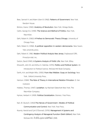 29
Beer, Samvel H. and Adam Ulam B. (1962). Patterns of Government. New York.
Random House.
Brinton, Grane. (1965). Anatomy of Revolution. New York. Vintage Books.
Catlin, George E.G. (1930). The Science and Method of Politics. New York.
Macmillan.
Dahl, Robert A. (1963). A Preface to Democratic Theory Chicago. University of
Chicago Press.
Dahl, Robert A. (1966). A political opposition in western democracies. New haven.
Yale university press.
Dahl, Robert A. 1982. Modern Political Analysis New Jersey. Englewood Cliffs.
Pnnecton-Hall. Inc.
Easton, David (1965). A Systems Analysis of Politic Life. New York. Wiley.
Ellsworth, John W. and Arthur A. Stahnke. (1976). Politics and Political System. An
Introduction to Political Science. McGraw-Hill Book Company.
Gerth, H.H. and Wright Mills. (1955). From Max Webber. Essay on Sociology. New
York. Oxford University Press.
Harrison. (1964). The Role of Theory in International Relation Princeton. D. Van
nostrand.
Hobbes, Thomas. (1967). Leviathan. by Machael Oakeshott New York. The
Macmillan Company.
Hyman, Herbert H. (1959). Political Socialization. Gleneoc. Free Press.
Karl, W. Deutsch. (1963).The Nerves of Government : Models of Political
Communication and Control. New York. Free Press.
Koontz, Harold and Cyril O’Donnell. (1976). Management A Systems and
Contingency Analysis of Managenal Function (Sixth Edition). New York.
McGraw-Hill. อ้างถึงใน สุเทพ พงษ์ศรีวัฒน์. 2544.
 
