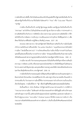3
การเมืองให้กระจ่างชัดขึ้น จึงจาเป็นต้องมองย้อนกลับไปในยุคสมัยที่วิชารัฐศาสตร์เพิ่งเริ่มต้น คือ ใน
สมัยนครรัฐกรีกหรือกรีกโบราณ ซึ่งเป็นต้นกาเนิดของคาว่า “Polis” หรือ “Coty-state” ซึ่งแปลว่า
“นครรัฐ”
การเมือง เป็นเรื่องเกี่ยวกับ นครรัฐ รัฐธรรมนูญ พลเมือง และรัฐบุรุษ อันเป็นเรื่องเกี่ยวกับ
“สาธารณะ” อย่างไรก็ตาม ในปัจจุบันยังหมายรวมถึง รัฐ สถาบันทางการเมือง การปกครองต่าง ๆ
ความสัมพันธ์เกี่ยวกับอานาจ การตัดสินใจ นโยบายสาธารณะ และระบบความสัมพันธ์ใด ๆ ที่ทา
หน้าที่เกี่ยวกับการจัดสรร การปรับปรุง การเปลี่ยนแปลงการบารุงรักษา สิ่งที่มีคุณค่าต่าง ๆ เพื่อ
สังคม ซึ่งเป็นอานาจที่ต้องมีการปฏิบัติตาม (ทินพันธุ์ นาคะตะ. 2537 : 39)
Aristotle (384-322 B.C.) บิดาแห่งรัฐศาสตร์ ได้สะท้อนความคิดเกี่ยวกับการเมืองในสมัย
กรีกโบราณได้เป็นอย่างดีในหนังสือ The politics โดยเน้นว่า “มนุษย์โดยธรรมชาติเป็นสัตว์
การเมือง” โดยนัยนี้หมายความว่า “การเกิดของสังคมเป็นการเมือง ดังนั้นการกระทาร่วมกันของ
บุคคลตั้งแต่สองคนขึ้นไปเป็นการกระทาทางการเมือง” ลักษณะเช่นนี้สอดคล้องกับสภาพความเป็น
จริงในสังคมเอเธนส์ เพราะราษฎรทุกคนมีส่วนร่วมในกิจการของรัฐอย่างทั่วถึง (Rodee. 1983 : 2)
การเมือง หมายถึง กิจกรรมของบุคคลและสถาบันในอันที่จะขจัดปัญหาหรือความขัดแย้ง
สาธารณะ การจัดสรร แบ่งปัน หรือประสานผลประโยชน์ทรัพยากร หรือสิ่งที่มีคุณค่าในสังคมตาม
โอกาส และความสาคัญของกลุ่ม และบุคคลเพื่อความคงอยู่ และสวัสดิภาพของสังคมโดนส่วนรวม
(มหาวิทยาลัยสุโขทัยธรรมาธิราช. สาขารัฐศาสตร์. 2540 : 8)
การเมืองจึงเป็นกิจกรรมของมนุษย์ภายใต้ชุมชนหรือนครรัฐซึ่งประกอบด้วยบุคคลกลุ่มต่าง ๆ
มีผลประโยชน์ มีธรรมเนียม ประเพณีที่แตกต่างกัน แต่มาอยู่ภายในอาณาเขตเดียวกันและมีการ
ปกครองเดียวกัน กิจกรรมทางการเมืองนี้ก็คือการปกครองและการธารงรักษาความเป็นระเบียบ
เรียบร้อยในชุมชน การเมืองที่เรียกว่า “รัฐ” เพื่อนาไปสู่ชีวิตที่ดีและยุติธรรมของพลเมืองในสังคม
นับตั้งแต่ปีค.ศ. 1950 เป็นต้นมา นักรัฐศาสตร์จานวนมากต่างยอมรับว่า ภายใต้คาว่า
“กระบวนการทางการเมือง” ไม่เพียงแต่การดาเนินงานขององค์กรทางนิติบัญญัติ องค์กรบริหารและ
องค์กรด้านตุลาการเท่านั้น แต่ยังรวมไปถึงกลุ่มผลประโยชน์ กลุ่มอิทธิพล และพรรคการเมืองต่าง ๆ
ซึ่งนาไปสู่รูปแบบของ “ระบบเมือง” (Political System) ซึ่งให้ความหมายการเมืองว่า เป็น
กระบวนการอันสลับซับซ้อนขององค์กรทางการเมืองต่าง ๆ อันเกี่ยวเนื่องถึงทัศนคติและผลประโยชน์
ของพลเมือง
 