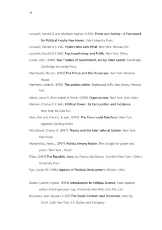 30
Lasswell, Harold D. and Abraham Kaphan. (1950). Power and Society : A Framework
for Political Inquiry New Haven. Yale University Press.
Lasswell, Harold D. (1936). Politics Who Gets What. New York. McGraw-Hill.
Lasswell, Harold D. (1966). Psychopathology and Politic. New York. Viking.
Locke, John. (1960). Two Treaties of Government. ed. by Peter Laslett .Cambridge.
Cambridge University Press.
Machiavelli, Niccolo. (1950).The Prince and the Discourses. New York. Random
House.
Manheim, Jorde B. (1975). The politics within. Englewood cliffs. New jersey. Prentice
hall.
March, Jame G. And Herbert A Simon. (1958). Organizations. New York. John wiley.
Marriam, Charles E. (1964). Political Power : Its Composition and Incidence.
New York. McGraw-Hill.
Marx, Karl and Friedrich Engels. (1955). The Communist Manifesto. New York.
Appleton-Century-Crofts.
McClelland, Charles A. (1967). Theory and the International System. New York.
Macmillan.
Morgenthau, Hans J. (1967). Politics Among Nation. The struggle for power and
peace. New York . Knopf.
Plato, (1967).The Republic. trans. by Francis MacDonald Cornford New York : Oxford
University Press.
Pye, Lucian W. (1996). Aspects of Ploitical Development. Boston. Little.
Rodee, Carlton Clymer. (1983). Introduction to Political Science. Asian student
edition first Impression may. Printed By Khai Wah Litho Pte. Ltd.
Rousseau, Jean Jacques. (1950).The Social Contract and Discourses. trans by
G.D.H. Cole New York. E.P. Dutton and Company.
 