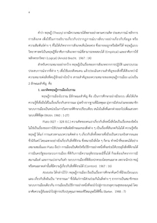 4
คาว่า ทฤษฎี (Theory) อาจมีความหมายได้หลายอย่างตามความคิด ประสบการณ์ หลักการ
การสังเกต เพื่อใช้ในการอธิบายเกี่ยวกับปรากฏการณ์บางสิ่งบางอย่างเกี่ยวกับข้อมูล หรือ
ความสัมพันธ์ต่าง ๆ ที่ไม่ได้เกิดจากการสังเกตเห็นโดยตรง ซึ่งอาจจะถูกหรือผิดก็ได้ ทฤษฎีแบบ
วิทยาศาสตร์เป็นทฤษฎีที่อาศัยการสังเกตการณ์ที่สามารถทดสอบได้ (Empirical) และอาศัยการใช้
หลักตรรกวิทยา (Logical) (Amold Brecht. 1967 : 14)
สาหรับความหมายอย่างกว้าง ทฤษฎีเป็นเรื่องของการสังเกตจากการปฏิบัติ และรวบรวม
ประสบการณ์จากที่ต่าง ๆ เพื่อใช้มองสังคมตน แล้วประเมินความสาคัญของสิ่งที่ได้สังเกตว่ามี
ความหมายต่อสิ่งที่ตนรู้จักอย่างไรบ้าง สาระสาคัญของความหมายของทฤษฎีการเมือง แบ่งเป็น
2 ลักษณะสาคัญ คือ
1. แนวคิดทฤษฎีการเมืองโบราณ
ทฤษฎีการเมืองโบราณ มีลักษณะสาคัญ คือ เป็นการศึกษาอย่างมีระบบ เพื่อให้เกิด
ความรู้ที่เชื่อถือได้ในเรื่องเกี่ยวกับสาธารณะ มุ่งสร้างรากฐานที่มีเหตุผล มุ่งการมีส่วนร่วมของสมาชิก
ระบบการเมืองเป็นหน่วยในการวิเคราะห์ศึกษาเปรียบเทียบ สนใจในสิ่งที่แตกต่างออกไปเพื่อแสวงหา
ระบบที่ดีที่สุด (Wolin. 1960 : 1-27)
Plato (427 – 324 B.C.) ความคิดของคนเราเกี่ยวกับสิ่งหนึ่งสิ่งใดเป็นเรื่องของจิตใจ
ไม่ใช่เป็นเรื่องของการใช้ประสาทสัมผัสลักษณะของสิ่งต่าง ๆ เป็นเรื่องที่สังเกตกันไม่ได้ ความรู้หรือ
ทฤษฎี ได้แก่ การแสวงหาแนวความคิดต่าง ๆ เกี่ยวกับสิ่งทั้งหลายซึ่งถือเป็นความจริงสากลและ
ชั่วนิรันดร์ โดยเฉพาะอย่างยิ่งเกี่ยวกับสิ่งที่ดีงาม ซึ่งหมายถึงสิ่งใด ๆ ก็ตาม ทาหน้าที่ของตนได้อย่าง
เหมาะสมนั่นเอง Plato ถือว่า การเมืองเป็นศิลป์หรือวิธีการอย่างหนึ่งที่จะช่วยให้บรรลุถึงสิ่งที่ดีงามได้
การมีนครรัฐของระบบการเมือง ที่ดีกับการมีความยุติธรรมจะมีขึ้นได้ ก็จะต้องเกิดจากการมี
สมานฉันท์ และการแบ่งงานกันทา ระบบการเมืองที่ดีต้องปกครองโดยคนฉลาด เพราะนักปราชญ์
หรือคนฉลาดเท่านั้นที่มีความรู้เกี่ยวกับสิ่งที่ดีงามได้ (Corntord. 1967 : 16)
Alistotle ได้กล่าวไว้ว่า ทฤษฎีการเมือง ถือเป็นเรื่องการศึกษาค้นคว้าที่มีระเบียบแบบ
แผน เกี่ยวกับสิ่งอันเป็น “สาธารณะ” ซึ่งได้แก่การมีส่วนร่วมกันในสิ่งต่าง ๆ จากการเป็นสมาชิกของ
ระบบการเมืองเดียวกัน การเมืองเป็นวิธีการอย่างหนึ่งที่จะนาไปสู่การบรรลุความสุขของมนุษย์ โดย
อาศัยความรู้อันจะนาไปสู่การปรับปรุงคุณภาพของชีวิตมนุษย์ให้ดีขึ้น (Barker. 1948 : 7)
 