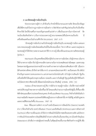 5
2. แนวคิดทฤษฎีการเมืองปัจจุบัน
ช่วยรวบรวมความรู้ต่าง ๆ เข้าด้วยกัน ทาหน้าที่เป็นกรอบแนวความคิด จัดระเบียบข้อมูล
เพื่อให้มีความเข้าใจปรากฏการณ์ทางการเมืองต่าง ๆ จัดลาดับความสาคัญเร่งด่วนเกี่ยวกับเรื่องที่จะ
ศึกษาวิจัย โดยใช้เกณฑ์ในการมองปัญหาและตัวแปรต่าง ๆ เพื่อเป็นแนวทางในการวิเคราะห์ จัด
ระเบียบข้อเท็จจริงต่าง ๆ เป็นการประมวลความรู้ สามารถทดสอบได้ในโลกความเป็นจริง มี
เครื่องมือและตัวแบบในจานวนที่จากัด (Mcclelland. 1967 : 6-7)
นักทฤษฎีการเมืองโบราณกับนักทฤษฎีการเมืองปัจจุบัน มองทฤษฎีการเมือง และมอง
บทบาทของทฤษฎีการเมืองใหม่เหมือนกันทั้งในเรื่องของเนื้อหา วิชาการศึกษา และความมุ่งหมาย
ของทฤษฎี ทาให้เกิดความพยายามแสวงหาวิธีการ ความรู้ เพื่อเปลี่ยนแปลงแนวความคิดของทฤษฎี
รุ่นก่อน ๆ
Machiavelli เป็นบุคคลที่สอนให้โลกรู้จักอานาจทางการเมืองโดย เจ้าผู้ปกครอง เน้นการ
ใช้อานาจทางการเมือง ถือว่าผู้ปกครองมีความสามารถในการประพฤติตนอย่างมีเหตุผล และควบคุม
โชคชะตาของรัฐและของประชาชนได้ สามารถสร้างภาพทางการเมืองตามที่ตนต้องการได้ เนื่องจาก
มีตาแหน่งทางสังคม เข้าถึงข่าวสารได้มากกว่า เขามองคนโดยธรรมชาติว่า จะเป็นคนเลว คือ เต็มไป
ด้วยปัญหาและความทะเยอทะยาน แสวงหาผลประโยชน์ส่วนตัว นาไปสู่ความขัดแย้ง รัฐเป็น
เครื่องมือที่ทาให้มนุษย์บรรลุความมั่นคง ปลอดภัย และการกินดีอยู่ดี รัฐบุรุษจึงต้องรู้จักวิธีที่จะทา
อะไรโดยปราศจากศีลธรรมได้ เพื่อผลประโยชน์ส่วนรวม (ทินพันธุ์ นาคะตะ. 2541 : 51)
Hobbes เป้าหมายของความรู้ คือ การมีอานาจ ทฤษฎีการเมือง เป็นวิธีการอย่างหนึ่งที่
จะช่วยให้บรรลุเป้าหมายทางการเมืองขึ้นมาได้ โดยมองเห็นว่าระบบการเมืองหรือรัฐนั้น ตั้งขึ้นมาเพื่อ
พิทักษ์ตนและเพื่อความปลอดภัยของบุคคล สาหรับแนวคิดของ Rousseau ก็คล้ายกันคือยืนยันว่า
คนเราจะมีเสรีภาพและความปลอดภัยได้ต้องอยู่ในระบบการเมืองเท่านั้น หากไม่มีรัฐ จะไม่มีกฎหมาย
และความมีศีลธรรมเกิดขึ้น (Rousseau. 1967 : 8)
Marx ที่มีแนวความคิดว่า ความก้าวหน้าเป็นผลจากการขัดแย้งกัน (Dialictic) ของพลัง
ต่าง ๆ ที่ตรงกันข้ามกัน ระหว่างข้อเสนอ (Thesis) และข้อขัดแย้ง (Antithesis) และการสังเคราะห์
(Synthesis) หรือการเปลี่ยนแปลง เข้าถือว่าการขัดแย้งกันไม่ใช่ภาพสะท้อนของความคิด แต่เกิดจาก
การขัดแย้งกันของพลังทางวัตถุที่สัมผัสได้ ส่วนความคิดเป็นเรื่องของวัตถุ เขาเน้นหลักวัตถุนิยม
(Materialism) เข้าเชื่อว่าการต่อสู้ระหว่างชนชั้น ในที่สุดแล้วชนชั้นกรรมาชีพก็จะทาการปฏิวัติ เพื่อ
 