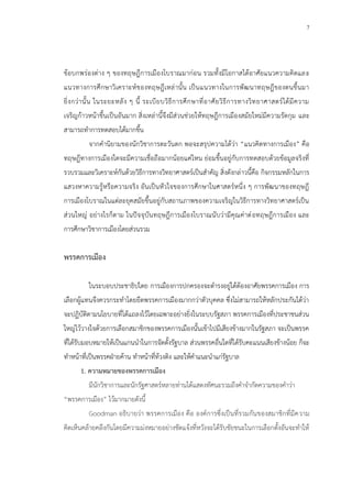 7
ข้อบกพร่องต่าง ๆ ของทฤษฎีการเมืองโบราณมาก่อน รวมทั้งมีโอกาสได้อาศัยแนวความคิดและ
แนวทางการศึกษาวิเคราะห์ของทฤษฎีเหล่านั้น เป็นแนวทางในการพัฒนาทฤษฎีของตนขึ้นมา
ยิ่งกว่านั้น ในระยะหลัง ๆ นี้ ระเบียบวิธีการศึกษาที่อาศัยวิธีการทางวิทยาศาสตร์ได้มีความ
เจริญก้าวหน้าขึ้นเป็นอันมาก สิ่งเหล่านี้จึงมีส่วนช่วยให้ทฤษฎีการเมืองสมัยใหม่มีความรัดกุม และ
สามารถทาการทดสอบได้มากขึ้น
จากคานิยามของนักวิชาการตะวันตก พอจะสรุปความได้ว่า “แนวคิดทางการเมือง” คือ
ทฤษฎีทางการเมืองใดจะมีความเชื่อถือมากน้อยแค่ไหน ย่อมขึ้นอยู่กับการทดสอบด้วยข้อมูลจริงที่
รวบรวมและวิเคราะห์กันด้วยวิธีการทางวิทยาศาสตร์เป็นสาคัญ สิ่งดังกล่าวนี้คือ กิจกรรมหลักในการ
แสวงหาความรู้หรือความจริง อันเป็นหัวใจของการศึกษาในศาสตร์หนึ่ง ๆ การพัฒนาของทฤษฎี
การเมืองโบราณในแต่ละยุคสมัยขึ้นอยู่กับสถานภาพของความเจริญในวิธีการทางวิทยาศาสตร์เป็น
ส่วนใหญ่ อย่างไรก็ตาม ในปัจจุบันทฤษฎีการเมืองโบราณนับว่ามีคุณค่าต่อทฤษฎีการเมือง และ
การศึกษาวิชาการเมืองโดยส่วนรวม
พรรคการเมือง
ในระบอบประชาธิปไตย การเมืองการปกครองจะดารงอยู่ได้ต้องอาศัยพรรคการเมือง การ
เลือกผู้แทนจึงควรกระทาโดยยึดพรรคการเมืองมากกว่าตัวบุคคล ซึ่งไม่สามารถให้หลักประกันได้ว่า
จะปฏิบัติตามนโยบายที่ได้แถลงไว้โดยเฉพาะอย่างยิ่งในระบบรัฐสภา พรรคการเมืองที่ประชาชนส่วน
ใหญ่ไว้วางใจด้วยการเลือกสมาชิกของพรรคการเมืองนั้นเข้าไปมีเสียงข้างมากในรัฐสภา จะเป็นพรรค
ที่ได้รับมอบหมายให้เป็นแกนนาในการจัดตั้งรัฐบาล ส่วนพรรคอื่นใดที่ได้รับคะแนนเสียงข้างน้อย ก็จะ
ทาหน้าที่เป็นพรรคฝ่ายค้าน ทาหน้าที่ท้วงติง และให้คาแนะนาแก่รัฐบาล
1. ความหมายของพรรคการเมือง
มีนักวิชาการและนักรัฐศาสตร์หลายท่านได้แสดงทัศนะรวมถึงคาจากัดความของคาว่า
“พรรคการเมือง” ไว้มากมายดังนี้
Goodman อธิบายว่า พรรคการเมือง คือ องค์การซึ่งเป็นที่รวมกันของสมาชิกที่มีความ
คิดเห็นคล้ายคลึงกันโดยมีความม่งหมายอย่างชัดแจ้งที่หวังจะได้รับชัยชนะในการเลือกตั้งอันจะทาให้
 