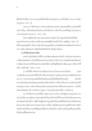 8
มีสิทธิเข้าไปใช้อานาจการปกครองเพื่อที่จะได้รับประโยชน์จากการเข้าไปมีอานาจทางการเมือง
(Goodman. 1975 : 8)
Stevenson ให้คานิยามว่า พรรคการเมืองประกอบด้วย กลุ่มบุคคลที่ได้รวบรวมกันจัดตั้ง
องค์การขึ้นมา เพื่อจะได้เสนอเป็นตัวแทนเข้าสมัครรับการเลือกตั้ง และจัดตั้งรัฐบาลดาเนินการ
ปกครองประเทศ (Stevenson. 1973 : 218)
โกวิท วงศ์สุวัฒน์ อธิบายความหมายพรรคการเมืองว่า คือ กลุ่มบุคคลที่รวมกันขึ้นเพื่อ
แสวงหาอานาจทางการเมือง ตามวิถีทางของแต่ละรัฐซึ่งกาหนดไว้ (โกวิท วงศ์สุวัฒน์. 2543 : 97)
ดังนั้น พอจะสรุปได้ว่า พรรคการเมือง คือ คณะบุคคลที่มารวมกันมีวัตถุประสงค์เพื่อแสวงหาอานาจ
ทางการเมือง เหนือพรรคการเมืองอื่นหรือนัยหนึ่ง คือ เป็นรัฐบาลนั่นเอง
2. หน้าที่ของพรรคการเมือง
พรรคการเมืองคือสถาบันที่มีความสาคัญทางสังคมสถาบันหนึ่ง การดาเนินงานของพรรค
การเมืองจะส่งผลต่อการดาเนินชีวิตของประชาชนรวมถึงการบริหารราชการแผ่นดินไปจนถึงเรื่องของ
การพัฒนาประเทศ หน้าที่ของพรรคการเมืองจึงมีความสาคัญทั้งในมิติการพัฒนาและการศึกษา ดังนี้
(ปรีชา หงษ์ไกรเลิศ. 2524 : 15-21)
2.1 หน้าที่ให้การศึกษาทางการเมืองแก่ประชาชน ในระบอบประชาธิปไตย พรรค
การเมืองมีบทบาทและหน้าที่ที่จะให้การศึกษาอบรมด้านการเมืองแก่ประชาชน เพื่อให้ประชาชน
ทราบว่า การปกครองประเทศนั้นมิใช่เป็นเรื่องของชนชั้นใดชั้นหนึ่งหรือกลุ่มใด กลุ่มหนึ่ง
หากแต่เป็นเรื่องของพลเมืองทุกคนจะต้องร่วมมือร่วมใจกัน การให้การศึกษาทางการเมืองอาจทาได้
หลายรูปแบบ เช่น การอธิบายหรือแถลงนโยบายของพรรคผ่านทางสื่อมวลชน ตลอดจน การเข้าถึง
ประชาชนโดยตรง เช่น การอภิปราย ปาฐกถา การบรรยายตามสถานที่ต่าง ๆ ตามโอกาส
2.2 หน้าที่สรรหาบุคคลที่มีความรู้ความสามารถในการเป็นผู้แทนราษฎรในระบอบ
ประชาธิปไตย เพราะผู้แทนราษฎรจะต้องเป็นตัวแทนไปทาหน้าที่รักษาผลประโยชน์ของประชาชน
และกลุ่มผลประโยชน์ต่าง ๆ ผู้ที่จะเป็นผู้แทนราษฎรจะต้องเป็นบุคคลที่เสียสละ มีความรับผิดชอบต่อ
ส่วนรวม มีความรู้ความสามารถและประสบการณ์ในการเป็นตัวแทนของราษฎรที่ดี พรรคการเมือง
จะต้องทาหน้าที่สรรหาบุคคลที่มีคุณสมบัติดังกล่าว ซึ่งจะเป็นการกลั่นกรองตัวบุคคลที่เหมาะสมที่จะ
เป็นตัวแทนที่ดีของประชาชน
 