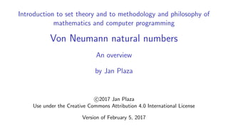 Introduction to set theory and to methodology and philosophy of
mathematics and computer programming
Von Neumann natural numbers
An overview
by Jan Plaza
c 2017 Jan Plaza
Use under the Creative Commons Attribution 4.0 International License
Version of February 5, 2017
 