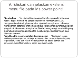 9.Tuliskan dan jelaskan ekstensi
menu file pada Ms power point!
File ringkas File dipadatkan secara otomatis dan pada beberapa
kasus, dapat menjadi 75 persen lebih kecil. Format Open XML
menggunakan teknologi pemadatan zip untuk menyimpan dokumen,
menawarkan potensi penghematan biaya karena mengurangi ruang disk
yang dibutuhkan untuk menyimpan file dan mengurangi bandwidth yang
diperlukan untuk mengirimkan file melalui email, lewat jaringan, dan
melintasi internet.
Pemulihan file rusak yang telah disempurnakan File disusun secara
modular yang menyimpan berbagai komponen data berbeda dalam file yang
terpisah satu sama lain. Hal ini memungkinkan file dibuka bahkan jika
komponen dalam file (misalnya, bagan atau tabel) rusak.
 