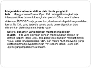 Integrasi dan interoperabilitas data bisnis yang lebih
baik Menggunakan Format Open XML sebagai kerangka kerja
interoperabilitas data untuk rangkaian produk Office berarti bahwa
dokumen, lembar kerja, presentasi, dan formulir dapat disimpan dalam
format file XML yang tersedia secara gratis untuk digunakan atau
dilisensikan oleh siapa saja, bebas royalt
Deteksi dokumen yang memuat makro menjadi lebih
mudah File yang disimpan dengan menggunakan akhiran "x"
default (seperti .docx, .xlsx, dan .pptx) tidak mungkin memuat makro
Visual Basic for Applications (VBA) dan makro XLM. Hanya file yang
ekstensi nama filenya berakhiran "m" (seperti .docm, .xlsm, dan
.pptm) yang dapat memuat makro.
 