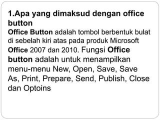 1.Apa yang dimaksud dengan office
button
Office Button adalah tombol berbentuk bulat
di sebelah kiri atas pada produk Microsoft
Office 2007 dan 2010. Fungsi Office
button adalah untuk menampilkan
menu-menu New, Open, Save, Save
As, Print, Prepare, Send, Publish, Close
dan Optoins
 