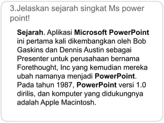 3.Jelaskan sejarah singkat Ms power
point!
Sejarah. Aplikasi Microsoft PowerPoint
ini pertama kali dikembangkan oleh Bob
Gaskins dan Dennis Austin sebagai
Presenter untuk perusahaan bernama
Forethought, Inc yang kemudian mereka
ubah namanya menjadi PowerPoint.
Pada tahun 1987, PowerPoint versi 1.0
dirilis, dan komputer yang didukungnya
adalah Apple Macintosh.
 